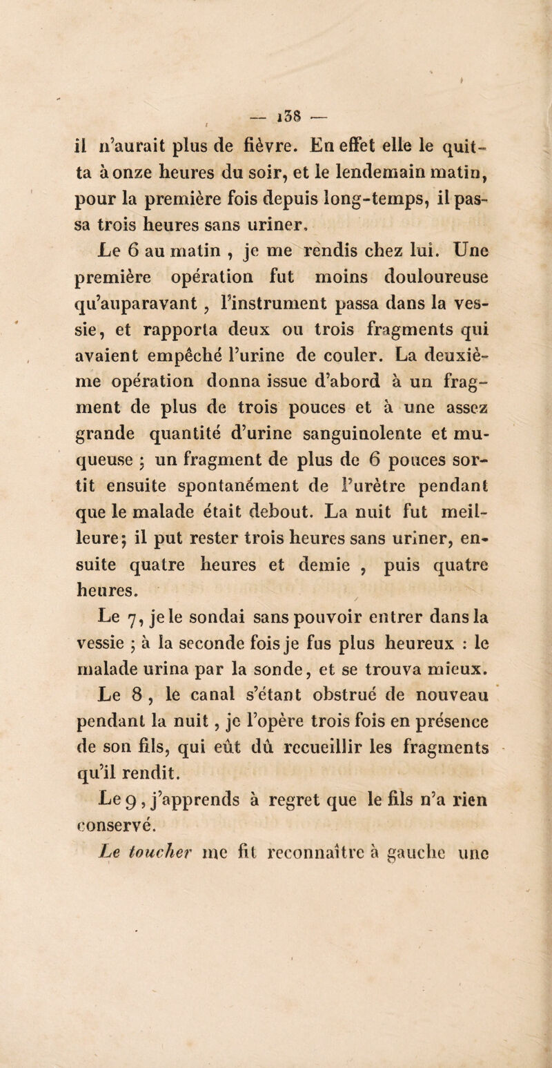 t il n’aurait plus de fièvre. En effet elle le quit¬ ta à onze heures du soir, et le lendemain matin, pour la première fois depuis long-temps, il pas¬ sa trois heures sans uriner. Le 6 au matin , je me rendis chez lui. Une première opération fut moins douloureuse qu’auparavant, l’instrument passa dans la ves¬ sie, et rapporta deux ou trois fragments qui avaient empêché l’urine de couler. La deuxiè¬ me opération donna issue d’abord à un frag¬ ment de plus de trois pouces et à une assez grande quantité d’urine sanguinolente et mu¬ queuse : un fragment de plus de 6 pouces sor¬ tit ensuite spontanément de Purètre pendant que le malade était debout. La nuit fut meil¬ leure; il put rester trois heures sans uriner, en¬ suite quatre heures et demie , puis quatre heures. Le 7, jele sondai sans pouvoir entrer dans la vessie ; à la seconde fois je fus plus heureux : le malade urina par la sonde, et se trouva mieux. Le 8 , le canal s’étant obstrué de nouveau pendant la nuit, je l’opère trois fois en présence de son fils, qui eût dû recueillir les fragments qu’il rendit. Le 9 , j’apprends à regret que le fils n’a rien conservé. Le toucher me fit reconnaître à gauche une