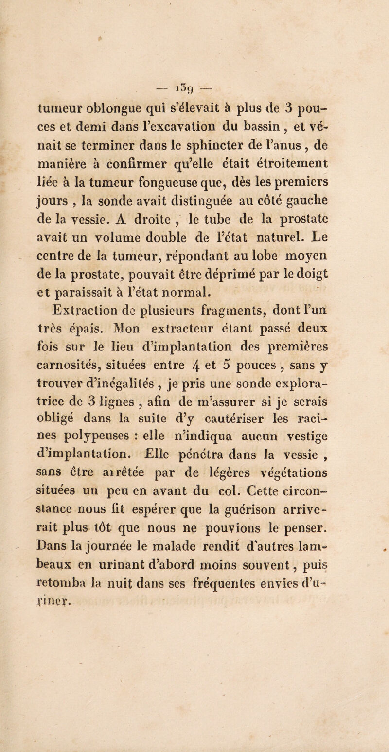 — i59 — tumeur oblongue qui s’élevait à plus de 3 pou- ces et demi dans l’excavation du bassin , et ve¬ nait se terminer dans le sphincter de l’anus , de manière à confirmer qu’elle était étroitement liée à la tumeur fongueuse que, dès les premiers jours , la sonde avait distinguée au côté gauche de la vessie. À droite ,' le tube de la prostate avait un volume double de l’état naturel. Le centre de la tumeur, répondant au lobe moyen de la prostate, pouvait être déprimé par le doigt et paraissait à l’état normal. Extraction de plusieurs fragments, dont l’un très épais. Mon extracteur étant passé deux fois sur le lieu d’implantation des premières carnosités, situées entre 4 et 5 pouces , sans y trouver d’inégalités , je pris une sonde explora¬ trice de 3 lignes , afin de m’assurer si je serais obligé dans la suite d’y cautériser les raci¬ nes polypeuses : elle n’indiqua aucun vestige d’implantation. Elle pénétra dans la vessie , sans être airêtée par de légères végétations situées un peu en avant du col. Cette circon¬ stance nous fit espérer que la guérison arrive¬ rait plus tôt que nous ne pouvions le penser. Dans la journée le malade rendit d'autres lam¬ beaux en urinant d’abord moins souvent, puis retomba la nuit dans ses fréquentes envies d’u¬ riner.