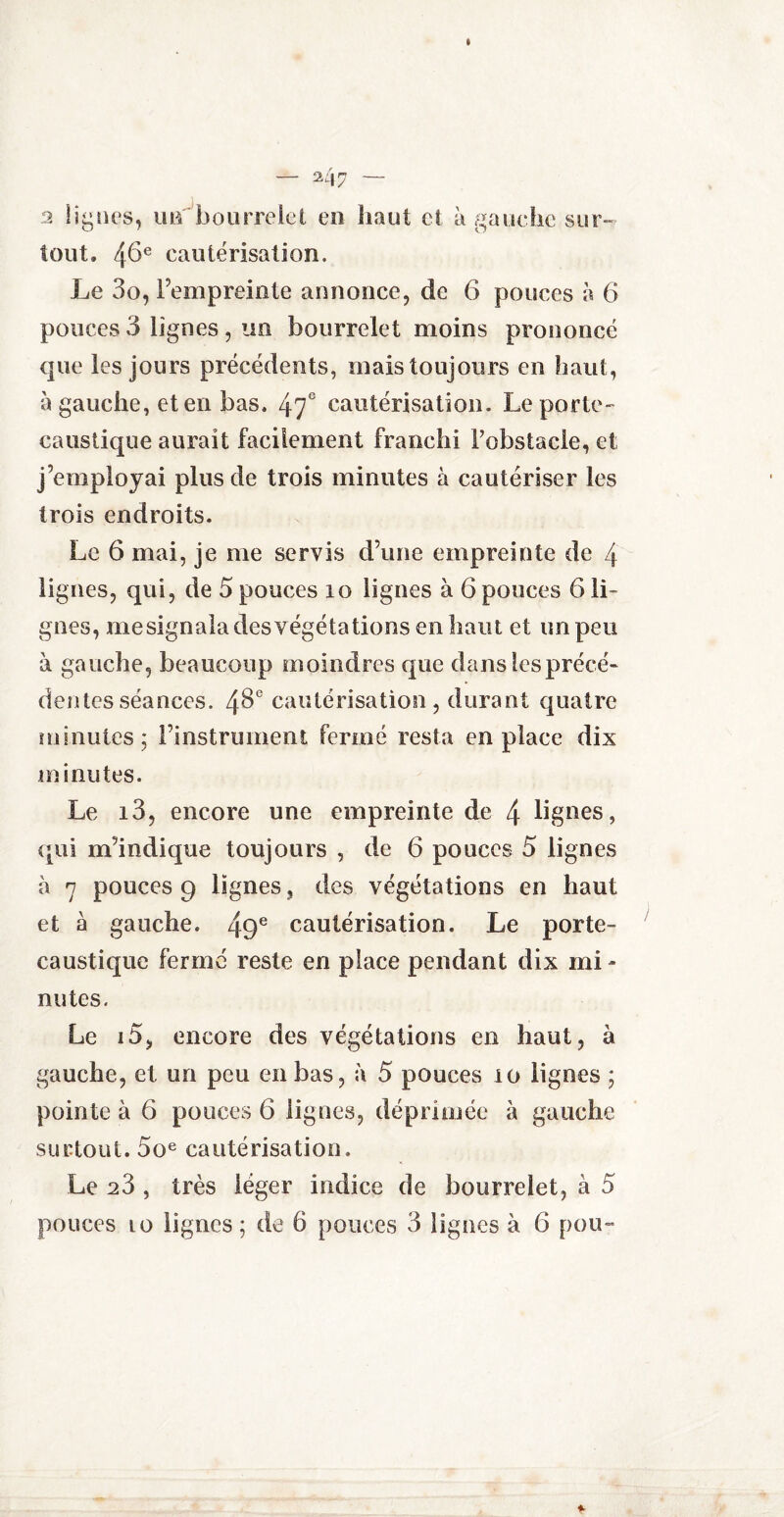 2 Iîylies, un bourrelet en haut et à gauche sur¬ tout. 46e cautérisation. Le 3o, l’empreinte annonce, de 6 pouces à 6 pouces 3 lignes , un bourrelet moins prononcé que les jours précédents, mais toujours en haut, à gauche, et en bas. 47e cautérisation. Le porte- caustique aurait facilement franchi l’obstacle, et j’employai plus de trois minutes à cautériser les trois endroits. Le 6 mai, je me servis d’une empreinte de 4 lignes, qui, de 5 pouces 10 lignes à 6 pouces 6 li¬ gnes, mesignala des végétations en haut et un peu à gauche, beaucoup moindres que dans les précé¬ dentes séances. 48e cautérisation, durant quatre minutes; l’instriiment fermé resta en place dix minutes. Le i3, encore une empreinte de 4 lignes, qui m’indique toujours , de 6 pouces 5 lignes à 7 pouces 9 lignes, des végétations en haut et à gauche. 49e cautérisation. Le porte- caustique fermé reste en place pendant dix mi¬ nutes. Le i5, encore des végétations en haut, à gauche, et un peu en bas, à 5 pouces io lignes ; pointe à 6 pouces 6 lignes, déprimée à gauche surtout. 5oe cautérisation. Le 28 , très léger indice de bourrelet, à 5 pouces 10 lignes ; de 6 pouces 3 lignes à 6 pou-