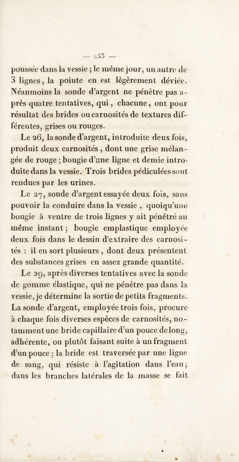 — ^55 — poussée dans la vessie ; le même jour, un autre de 3 lignes, la pointe en est légèrement déviée. Néanmoins la sonde d’argent ne pénètre pas a» près quatre tentatives, qui, chacune, ont pour résultat des brides ou carnosités de textures dif¬ férentes, grises ou rouges. Le 26, la sonde d’argent, introduite deux fois, produit deux carnosités , dont une grise mélan¬ gée de rouge ; bougie d’une ligne et demie intro* duite dansla vessie. Trois brides pédiculéessont rendues par les urines. Le 27, sonde d’argent essayée deux fois, sans pouvoir la conduire dans la vessie , quoiqu’une bougie à ventre de trois lignes y ait pénétré au même instant • bougie einplastique employée deux fois dans le dessin d’extraire des carnosi- tés : il en sort plusieurs , dont deux présentent des substances grises en assez grande quantité. Le 29, après diverses tentatives avec la sonde de gomme élastique, qui ne pénètre pas dans la vessie, je détermine la sortie de petits fragments. La sonde d’argent, employée trois fois, procure à chaque fois diverses espèces de carnosités, no¬ tamment une bride capillaire d’un pouce de long, adhérente, ou plutôt faisant suite à un fragment d’un pouce ; la bride est traversée par une ligne de sang, qui résiste à l’agitation dans l’eau; dans les branches latérales de la masse se fait