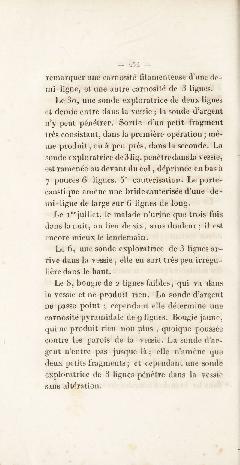 remarquer une carnosité filamenteuse d une de¬ mi-ligne, et une autre carnosité de 3 lignes. Le 3o, une sonde exploratrice de deux lignes et demie entre dans la vessie ; la sonde d’argent n’y peut pénétrer. Sortie d’un petit fragment très consistant, dans la première opération ; mê¬ me produit, ou à peu près, dans la seconde. La sonde exploratrice de31ig. pénètre dans la vessie, est ramenée au devant du col, déprimée en bas à i pouces 6 lignes. 5e cautérisation. Le porte- caustique amène une bride cautérisée d’une de¬ mi-ligne de large sur 6 lignes de long. Le ier juillet, le malade n’urine que trois fois dans la nuit, au lieu de six, sans douleur 5 il est encore mieux le lendemain. Le 6, une sonde exploratrice de 3 lignes ar¬ rive dans la vessie, elle en sort très peu irrégu¬ lière dans le haut. Le 8, bougie de 2 lignes faibles, qui va dans la vessie et ne produit rien. La sonde d’argent ne passe point ; cependant elle détermine une carnosité pyramidale de 9 lignes. Bougie jaune, qui ne produit rien non plus , quoique poussée contre les parois de la vessie. La sonde d’ar¬ gent n’entre pas jusque là ; elle n’amène que deux petits fragments; et cependant une sonde exploratrice de 3 lignes pénètre dans la vessie sans altération.