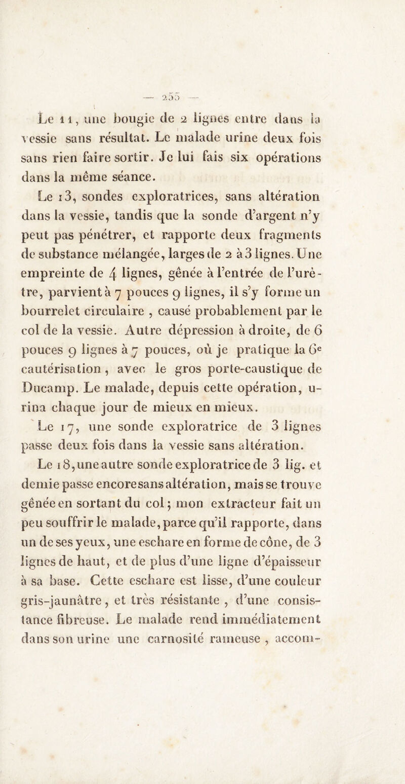 Le 11, une bougie de 2 lignes entre dans la vessie sans résultat. Le malade urine deux fois sans rien faire sortir. Je lui fais six opérations dans la même séance. Le i3, sondes exploratrices, sans altération dans la vessie, tandis que la sonde d’argent n’y peut pas pénétrer, et rapporte deux fragments rie substance mélangée, larges de 2 à3 lignes. Une empreinte de 4 lignes, gênée à l’entrée de l’urè¬ tre, parvient à 7 pouces 9 lignes, il s’y forme un bourrelet circulaire , causé probablement par le col de la vessie. Autre dépression à droite, de 6 pouces 9 lignes à 7 pouces, où je pratique la 6e cautérisation , avec le gros porte-caustique de Ducamp. Le malade, depuis cette opération, u- rina chaque jour de mieux en mieux. Le 17, une sonde exploratrice de 3 lignes passe deux fois dans la vessie sans altération. Le 18, une autre sonde exploratrice de 3 lig. et demie passe encore sans altération, mais se trouve gênée en sortant du col; mon extracteur fait un peu souffrir le malade, parce qu’il rapporte, dans un de ses yeux, une eschare en forme de cône, de 3 lignes de haut, et de plus d’une ligne d’épaisseur à sa base. Cette eschare est lisse, d’une couleur gris-jaunâtre, et très résistante , d’une consis¬ tance fibreuse. Le malade rend immédiatement dans son urine une carnosilé rameuse , accom-