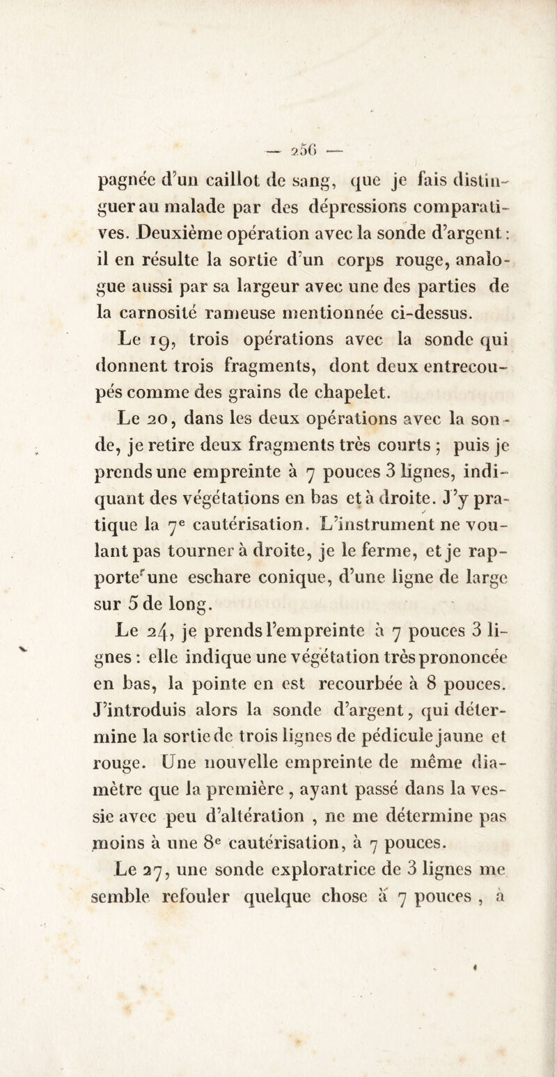 pagnée d’un caillot de sang, que je fais distin¬ guer au malade par des dépressions comparati¬ ves. Deuxième opération avec la sonde d’argent : il en résulte la sortie d’un corps rouge, analo¬ gue aussi par sa largeur avec une des parties de la carnosité rameuse mentionnée ci-dessus. Le 19, trois opérations avec la sonde qui donnent trois fragments, dont deux entrecou¬ pés comme des grains de chapelet. Le 20, dans les deux opérations avec la son ¬ de, je retire deux fragments très courts ; puis je prends une empreinte à 7 pouces 3 lignes, indi¬ quant des végétations en bas et à droite. J ’y pra¬ tique la 7e cautérisation. L’instrument ne vou¬ lant pas tourner à droite, je le ferme, et je rap¬ porte une eschare conique, d’une ligne de large sur 5 de long. Le 24, je prends l’empreinte à 7 pouces 3 li¬ gnes: elle indique une végétation très prononcée en bas, la pointe en est recourbée à 8 pouces. J’introduis alors la sonde d’argent, qui déter¬ mine la sortie de trois lignes de pédicule jaune et rouge. Une nouvelle empreinte de même dia¬ mètre que la première , ayant passé dans la ves¬ sie avec peu d’altération , ne me détermine pas moins à une 8e cautérisation, à 7 pouces. Le 27, une sonde exploratrice de 3 lignes me