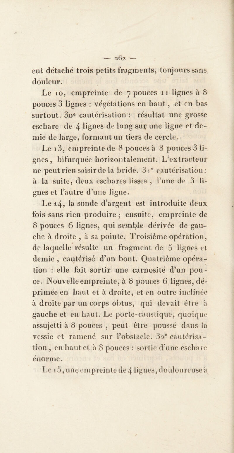 eut détaché trois petits fragments* toujours sans douleur. Le 10, empreinte de 7 pouces 11 lignes à 8 pouces 3 lignes : végétations en haut , et en bas surtout. 3oe cautérisation : résultat une grosse eschare de 4 lignes de long sur une ligne et de¬ mie de large, formant un tiers de cercle. Le 13, empreinte de 8 pouces à 8 pouces 3 li¬ gnes , bifurquée horizontalement. L’extracteur ne peut rien saisir de la bride. 3ie cautérisation: à la suite, deux eschares lisses , l’une de 3 li¬ gnes et l’autre d’une ligne. Le 14, la sonde d’argent est introduite deux fois sans rien produire ; ensuite, empreinte de 8 pouces 6 lignes, qui semble dérivée de gau- cbe à droite , à sa pointe. Troisième opération, de laquelle résulte un fragment de 5 lignes et demie , cautérisé d’un bout. Quatrième opéra¬ tion : elle fait sortir une carnosité d’un pou¬ ce. Nouvelle empreinte, à 8 pouces 6 lignes, dé¬ primée en haut et à droite, et en outre inclinée à droite par un corps obtus, qui devait être à gauche et en haut. Le porte-caustique, quoique assujetti à 8 pouces , peut être poussé dans la vessie et ramené sur l’obstacle. 82e cautérisa¬ tion , en haut et à 8 pouces : sortie d’une eschare énorme. Le 15, une empreinte de 4 lignes, douloureuse à