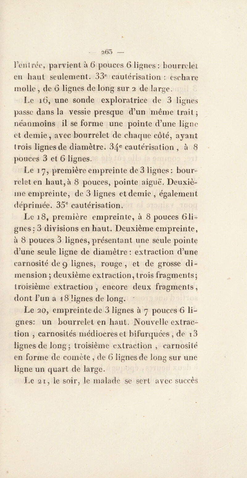 en haut seulement. 33e cautérisation : eschare molle , de 6 lignes de long sur 2 de large. Le 16, une sonde exploratrice de 3 lignes passe dans la vessie presque d’un même trait ; néanmoins il se forme une pointe d’une ligne et demie, avec bourrelet de chaque côté, ayant trois lignes de diamètre. 34e cautérisation , à 8 pouces 3 et 6 lignes. Le ] 7, première empreinte de 3 lignes : bour¬ relet en haut, à 8 pouces, pointe aiguë. Deuxiè¬ me empreinte, de 3 lignes et demie, également déprimée. 35e cautérisation. Le 18, première empreinte, à 8 pouces 6li¬ gnes : 3 divisions en haut. Deuxième empreinte, à 8 pouces 3 lignes, présentant une seule pointe d’une seule ligne de diamètre : extraction d’une carnosité de 9 lignes, rouge, et de grosse di¬ mension ; deuxième extraction, trois fragments; troisième extraction , encore deux fragments, dont l’un a 18 lignes de long. Le 20, empreinte de 3 lignes à 7 pouces 6 li¬ gnes: un bourrelet en haut. Nouvelle extrac¬ tion , carnosités médiocres et bifurquées , de i3 lignes de long; troisième extraction , carnosité en forme de comète , de 6 lignes de long sur une ligne un quart de large. Le 21, le soir, le malade se sert avec succès