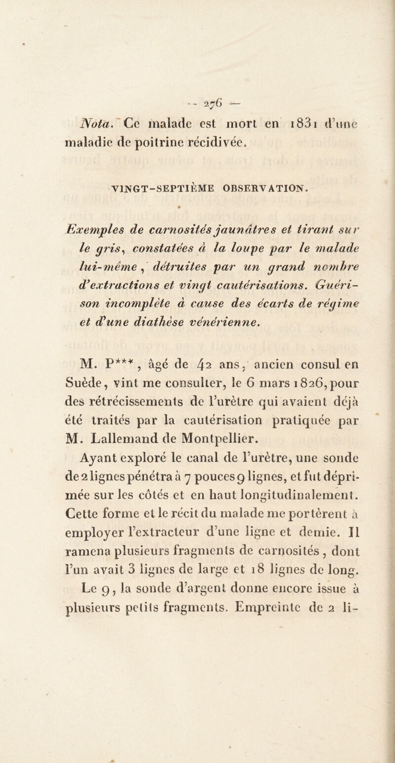 Nota. Ce malade est mort en 1831 d’une maladie de poitrine récidivée. VINGT-SEPTIÈME OBSERVATION. Exemples de carno site s jaunâtres et tirant sur le gris, constatées à la loupe par le malade lai-même , détruites par un grand nombre d* extractions et vingt cautérisations. Guéri¬ son incomplète à cause des écai'ts de régime et dèune diathèse vénérienne. M. P*** , âgé de 42 ans. ancien consul en Suède, vint me consulter, le 6 mars 1826,pour des rétrécissements de Purètre qui avaient déjà été traités par la cautérisation pratiquée par M. Lallemand de Montpellier. Ayant exploré le canal de l’urètre, une sonde de 2 lignes pénétra à 7 pouces 9 lignes, et fut dépri¬ mée sur les côtés et en haut longitudinalement. Cette forme et le récit du malade me portèrent à employer l’extracteur d une ligne et demie. Il ramena plusieurs fragments de carnosités , dont l’un avait 3 lignes de large et 18 lignes de long. Le 9, la sonde d’argent donne encore issue à plusieurs petits fragments. Empreinte de 2 li-