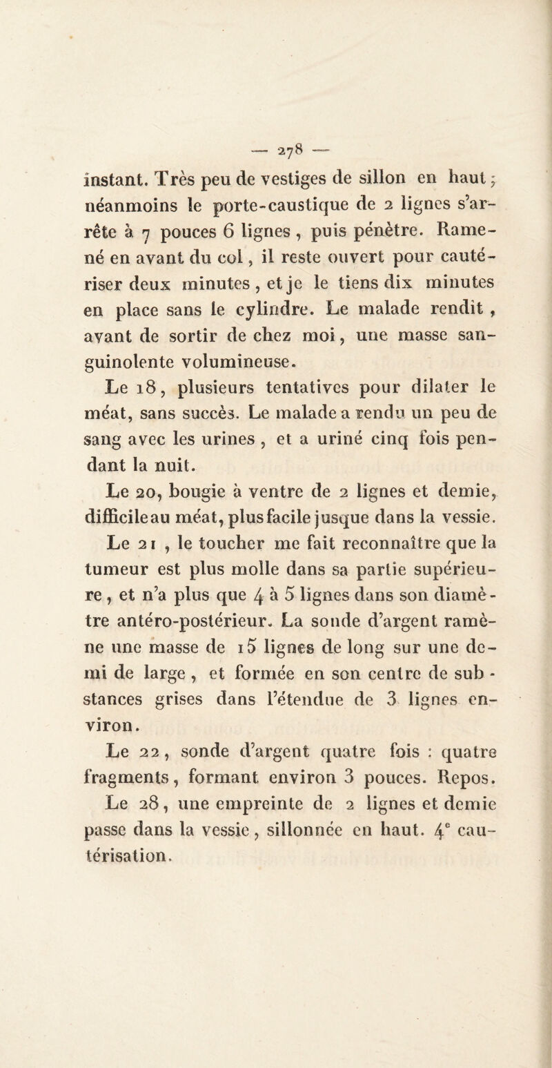 — *278 — instant. Très peu de vestiges de siilon en haut ; néanmoins le porte-caustique de 2 lignes s’ar¬ rête à n pouces 6 lignes , puis pénètre. Rame¬ né en avant du col, il reste ouvert pour cauté¬ riser deux minutes, et je le tiens dix minutes en place sans le cylindre. Le malade rendît , avant de sortir de chez moi, une masse san¬ guinolente volumineuse. Le 18, plusieurs tentatives pour dilater le méat, sans succès. Le malade a rendu un peu de sang avec les urines , et a uriné cinq fois pen¬ dant la nuit. Le 20, bougie à ventre de 2 lignes et demie, difficileau méat, plus facile jusque dans la vessie. Le 21 , le toucher me fait reconnaître que la tumeur est plus molle dans sa partie supérieu¬ re , et n’a plus que 4 à 5 lignes dans son diamè¬ tre antéro-postérieur. La sonde d’argent ramè¬ ne une masse de i5 lignes de long sur une de¬ mi de large , et formée en son centre de sub - stances grises dans l’étendue de 3 lignes en¬ viron. Le 22, sonde d’argent quatre fois : quatre fragments, formant environ 3 pouces. Repos. Le 28, une empreinte de 2 lignes et demie passe dans la vessie, sillonnée en haut. 4e cau¬ térisation.