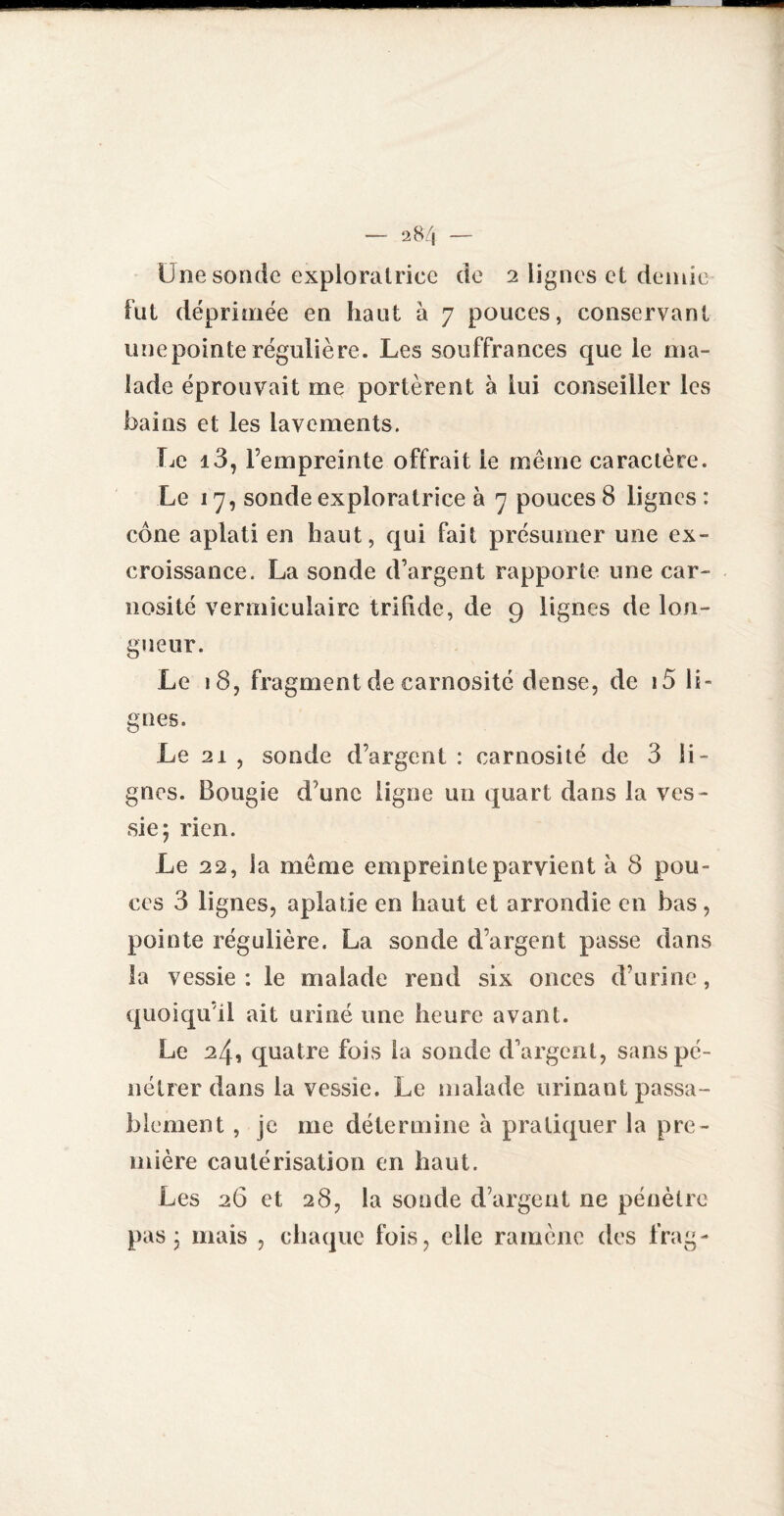 Une sonde exploratrice de 2 lignes et demie fut déprimée en haut à 7 pouces, conservant une pointe régulière. Les souffrances que le ma¬ lade éprouvait me portèrent à lui conseiller les bains et les lavements. Le i3, l’empreinte offrait ie même caractère. Le 17, sonde exploratrice à 7 pouces 8 lignes : cône aplati en haut, qui fait présumer une ex¬ croissance. La sonde d’argent rapporte une car- nosité vermîculaire trihde, de 9 lignes de lon¬ gueur. Le 18, fragment de carnosité dense, de 15 li¬ gnes. Le 21 , sonde d’argent : carnosité de 3 li¬ gnes. Bougie d'une ligne un quart dans la ves¬ sie; rien. Le 22, la même empreinte parvient à 8 pou¬ ces 3 lignes, aplatie en haut et arrondie en bas, pointe régulière. La sonde d’argent passe dans la vessie : le malade rend six onces d’urine, quoiqu’il ait uriné une heure avant. Le 24, quatre fois la sonde d'argent, sans pé¬ nétrer dans la vessie. Le malade urinant passa¬ blement , je me détermine à pratiquer la pre¬ mière cautérisation en haut. Les 26 et 28, la sonde d’argent ne pénètre pas; mais , chaque fois, elle ramène des frag-