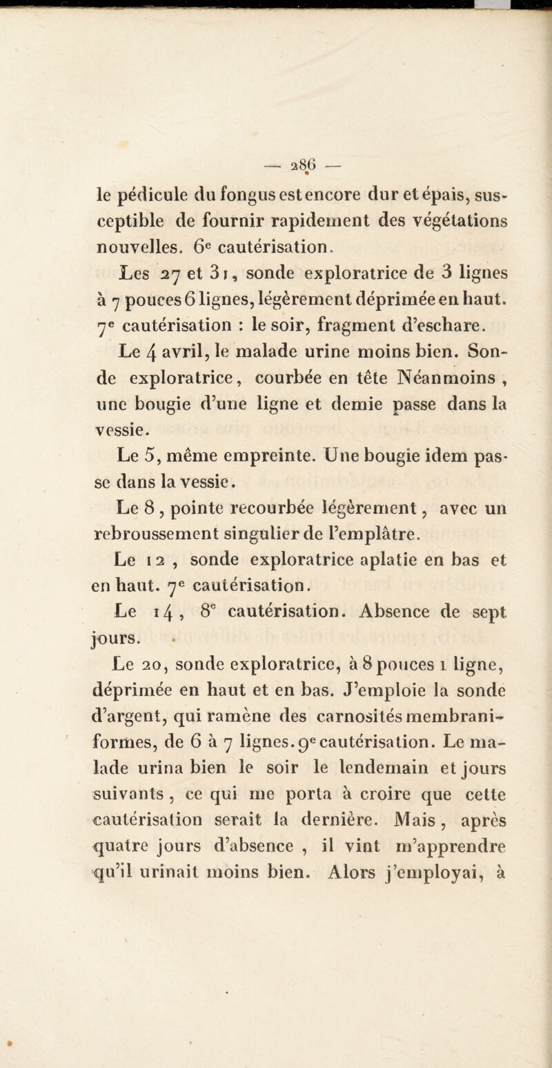 • le pédicule du fongus est encore dur et épais, sus¬ ceptible de fournir rapidement des végétations nouvelles. 6e cautérisation. Les 27 et 3i, sonde exploratrice de 3 lignes à 7 pouces 6 lignes, légèrement déprimée en haut. 7e cautérisation : le soir, fragment d’eschare. Le 4 avril, le malade urine moins bien. Son¬ de exploratrice, courbée en tête Néanmoins , une bougie d’une ligne et demie passe dans la vessie. Le 5, même empreinte. Une bougie idem pas¬ se dans la vessie. Le 8 , pointe recourbée légèrement, avec un rebroussement singulier de l’emplâtre. Le 12, sonde exploratrice aplatie en bas et en haut. 7e cautérisation. Le 14, 8e cautérisation. Absence de sept jours. Le 20, sonde exploratrice, â 8pouces 1 ligne, déprimée en haut et en bas. J’emploie la sonde d’argent, qui ramène des carnosités membrani- formes, de 6 à 7 lignes.9ecautérisation. Le ma¬ lade urina bien le soir le lendemain et jours suivants , ce qui me porta à croire que cette cautérisation serait la dernière. Mais, après quatre jours d’absence , il vint m’apprendre qu’il urinait moins bien. Alors j’employai, à