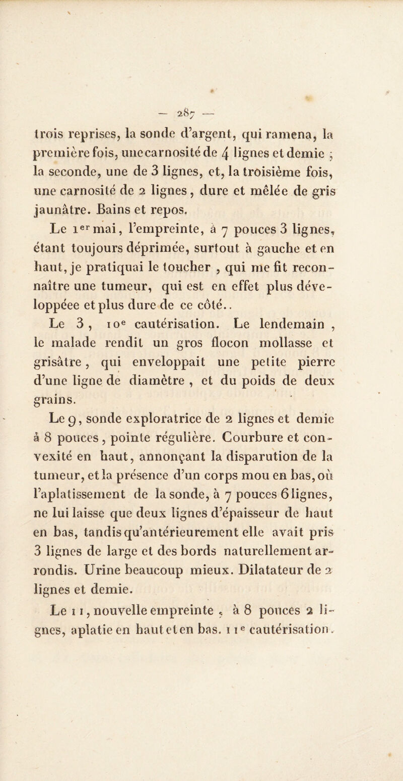 \ trois reprises, la sonde d’argent, qui ramena, la première fois, unecarnosité de 4 lignes et demie ; la seconde, une de 3 lignes, et, la troisième fois, une carnosité de 2 lignes, dure et mêlée de gris jaunâtre. Bains et repos. Le ier mai, l’empreinte, à 7 pouces 3 lignes, étant toujours déprimée, surtout à gauche et en haut, je pratiquai le toucher , qui me fit recon¬ naître une tumeur, qui est en effet plus déve- loppéee et plus dure de ce côté.. Le 3 , 10e cautérisation. Le lendemain , le malade rendit un gros flocon mollasse et grisâtre, qui enveloppait une petite pierre d’une ligne de diamètre , et du poids de deux 1 grains. Le 9, sonde exploratrice de 2 lignes et demie â 8 pouces, pointe régulière. Courbure et con¬ vexité en haut, annonçant la disparution de la tumeur , et la présence d’un corps mou en bas, où l’aplatissement de la sonde, â 7 pouces 6 lignes, ne lui laisse que deux lignes d’épaisseur de haut en bas, tandis quantérieurement elle avait pris 3 lignes de large et des bords naturellement ar¬ rondis. Urine beaucoup mieux. Dilatateur de 2 lignes et demie. Le 11, nouvelle empreinte , à 8 pouces 2 li¬