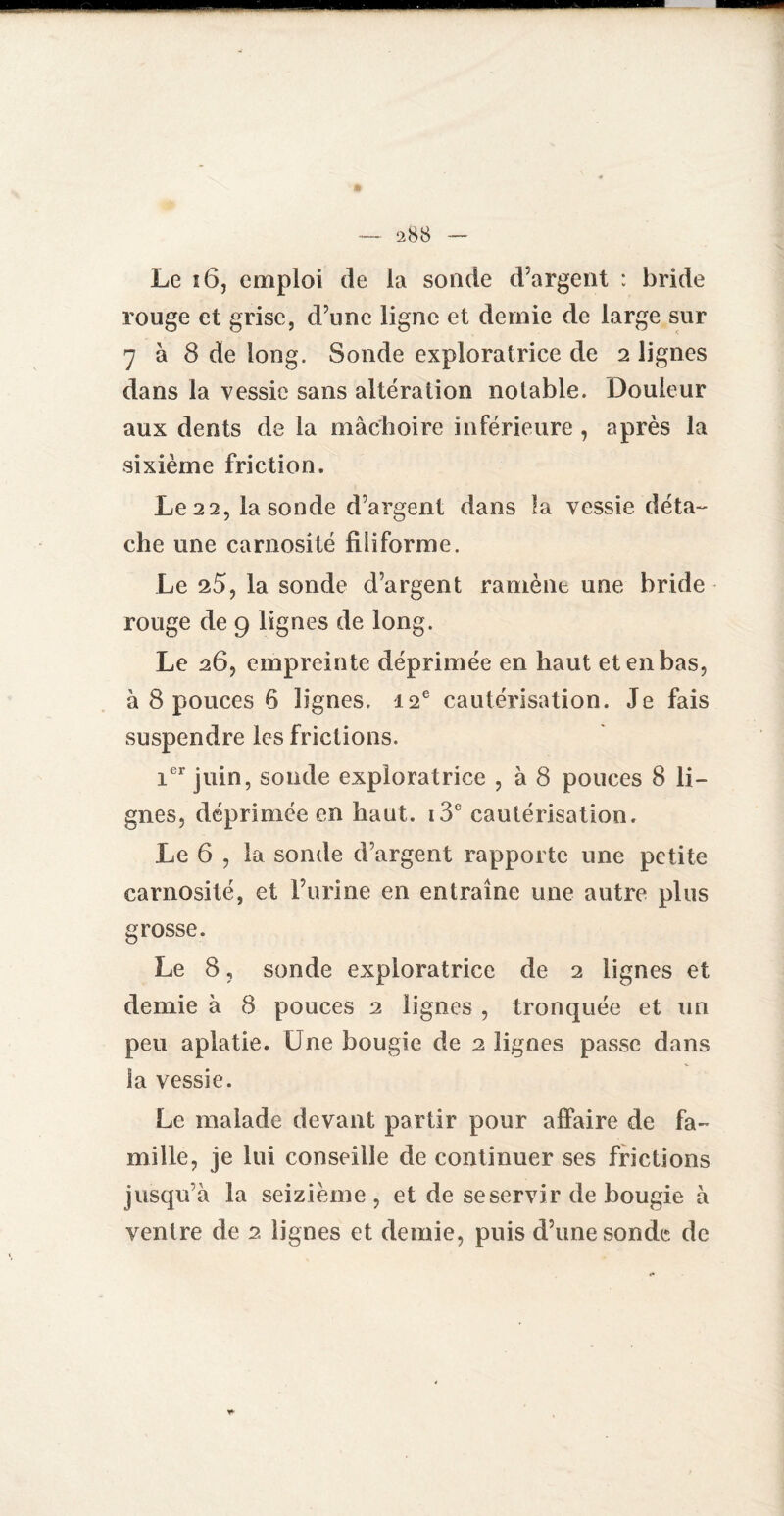 Le ï6, emploi de la sonde d'argent : bride rouge et grise, d’une ligne et demie de large sur 7 à 8 de long. Sonde exploratrice de 2 lignes dans la vessie sans altération notable. Douleur aux dents de la mâchoire inférieure , après la sixième friction. Le 22, la sonde d’argent dans la vessie déta¬ che une carnosité filiforme. Le 25, la sonde d’argent ramène une bride rouge de 9 lignes de long. Le 26, empreinte déprimée en haut et en bas, à 8 pouces 6 lignes. 12e cautérisation. Je fais suspendre les frictions. ier juin, sonde exploratrice , à 8 pouces 8 li¬ gnes, déprimée en haut. i3e cautérisation. Le 6 , la sonde d’argent rapporte une petite carnosité, et l’urine en entraîne une autre plus grosse. Le 8, sonde exploratrice de 2 lignes et demie à 8 pouces 2 lignes , tronquée et un peu aplatie. Une bougie de 2 lignes passe dans la vessie. Le malade devant partir pour affaire de fa¬ mille, je lui conseille de continuer ses frictions jusqu’à la seizième, et de se servir de bougie à ventre de 2 lignes et demie, puis d’une sonde de