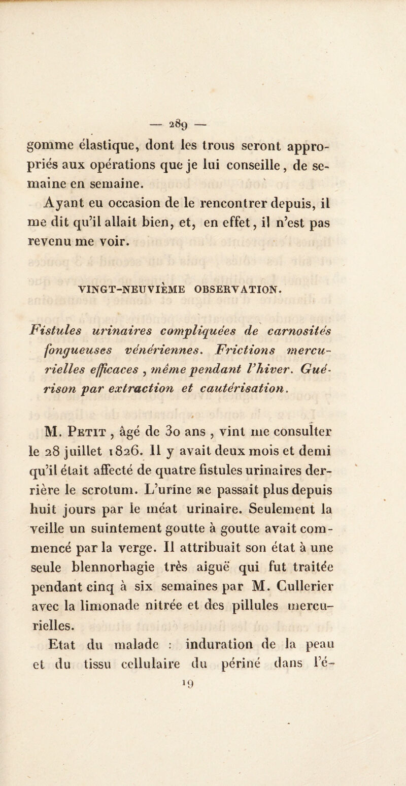 gomme élastique, dont les trous seront appro¬ priés aux opérations que je lui conseille, de se¬ maine en semaine. Ayant eu occasion de le rencontrer depuis, il me dit qu’il allait bien, et, en effet, il n’est pas revenu me voir. VINGT-NEUVIÈME OBSERVATION. Fistules urinaires compliquées de carnosîtés fongueuses vénériennes. Frictions mercu¬ rielles efficaces , même pendant Fhiver. Gué- rison par extraction et cautérisation. è M. Petit , âgé de 3o ans , vint 111e consulter le 28 juillet 1826. 11 y avait deux mois et demi qu’il était affecté de quatre fistules urinaires der¬ rière le scrotum. L’urine Me passait plus depuis huit jours par le méat urinaire. Seulement la veille un suintement goutte à goutte avait com¬ mencé par la verge. Il attribuait son état à une seule blennorhagie très aiguë qui fut traitée pendant cinq à six semaines par M. Cullerier avec la limonade nitrée et des pillules mercu¬ rielles. Etat du malade : induration de la peau et du tissu cellulaire du périné dans l’é— >9