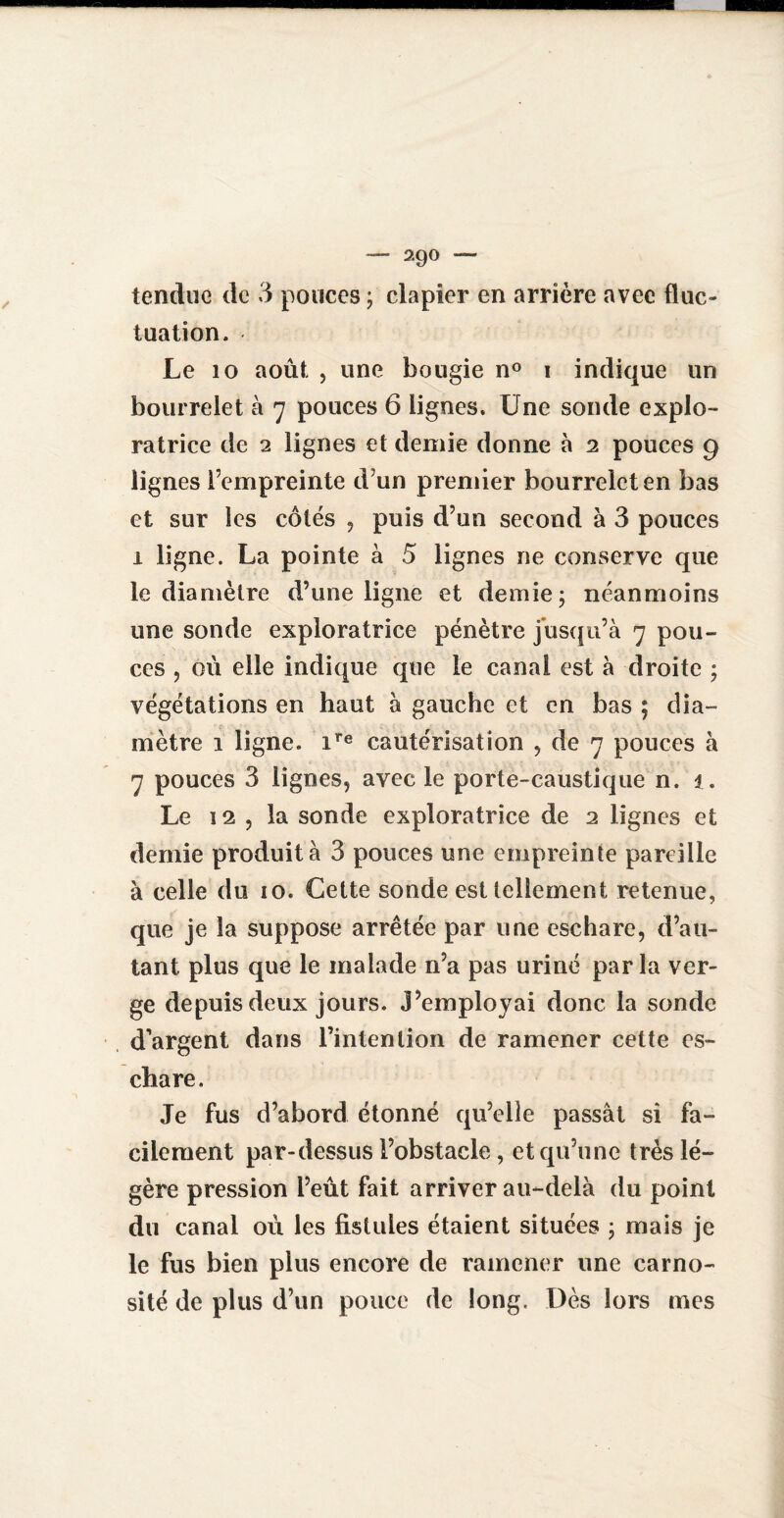 — 29° — tendue de 3 pouces ; clapier en arrière avec fluc¬ tuation. Le 10 août , une bougie n° i indique un bourrelet à 7 pouces 6 lignes. Une sonde explo¬ ratrice de 2 lignes et demie donne à 2 pouces 9 lignes l’empreinte d’un premier bourrelet en bas et sur les côtés , puis d’un second à 3 pouces 1 ligne. La pointe à 5 lignes ne conserve que le diamètre d’une ligne et demie; néanmoins une sonde exploratrice pénètre jusqu’à 7 pou¬ ces , où elle indique que le canal est à droite ; végétations en haut à gauche et en bas ; dia¬ mètre 1 ligne. ire cautérisation , de 7 pouces à 7 pouces 3 lignes, avec le porte-caustique n. 1. Le 12 , la sonde exploratrice de 2 lignes et demie produit à 3 pouces une empreinte pareille à celle du 10. Cette sonde est tellement retenue, que je la suppose arrêtée par une eschare, d’au¬ tant plus que le malade n’a pas uriné parla ver¬ ge depuis deux jours. J’employai donc la sonde d’argent dans l’intenlioii de ramener cette es¬ chare. Je fus d’abord étonné qu’elle passât si fa¬ cilement par-dessus l’obstacle, et qu’une très lé¬ gère pression l’eût fait arriver au-delà du point du canal où les fistules étaient situées ; mais je le fus bien plus encore de ramener une carno- sité de plus d’un pouce de long. Dès lors mes