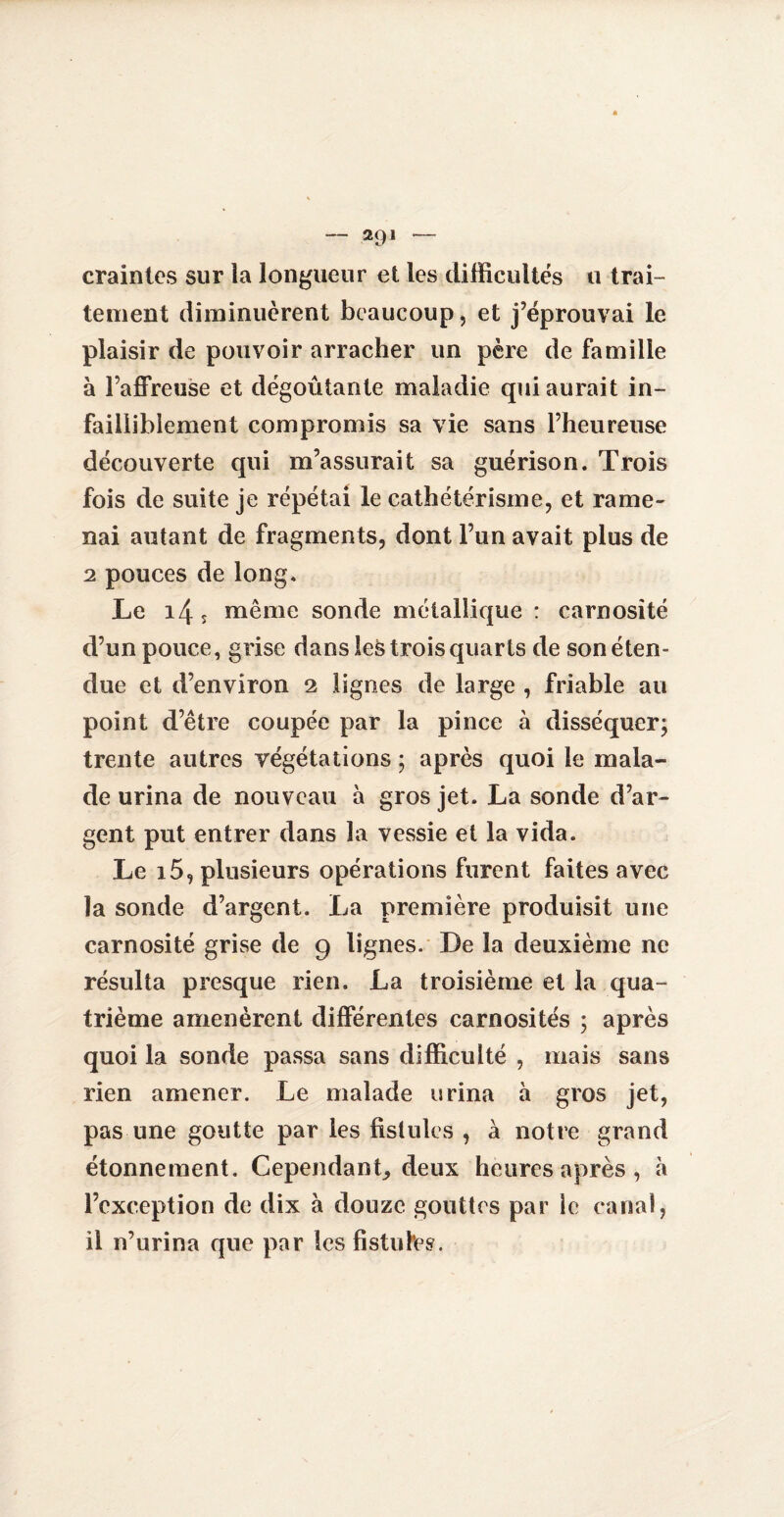 — 2<)1 — craintes sur la longueur et les difficultés u trai¬ tement diminuèrent beaucoup, et j’éprouvai le plaisir de pouvoir arracher un père de famille à l’affreuse et dégoûtante maladie qui aurait in¬ failliblement compromis sa vie sans l’heureuse découverte qui m’assurait sa guérison. Trois fois de suite je répétai le cathétérisme, et rame- nai autant de fragments, dont l’un avait plus de 2 pouces de long. Le i4î même sonde métallique : carnosité d’un pouce, grise dans les trois quarts de son éten¬ due et d’environ 2 lignes de large , friable au point d’être coupée par la pince à disséquer; trente autres végétations ; après quoi le mala¬ de urina de nouveau à gros jet. La sonde d’ar¬ gent put entrer dans la vessie et la vida. Le i5, plusieurs opérations furent faites avec la sonde d’argent. La première produisit une carnosité grise de 9 lignes. De la deuxième ne résulta presque rien. La troisième et la qua¬ trième amenèrent différentes carnosités ; après quoi la sonde passa sans difficulté , mais sans rien amener. Le malade urina à gros jet, pas une goutte par les fistules , à notre grand étonnement. Cependant, deux heures après , à l’exception de dix à douze gouttes par le canal, il n’urina que par les fistufes.