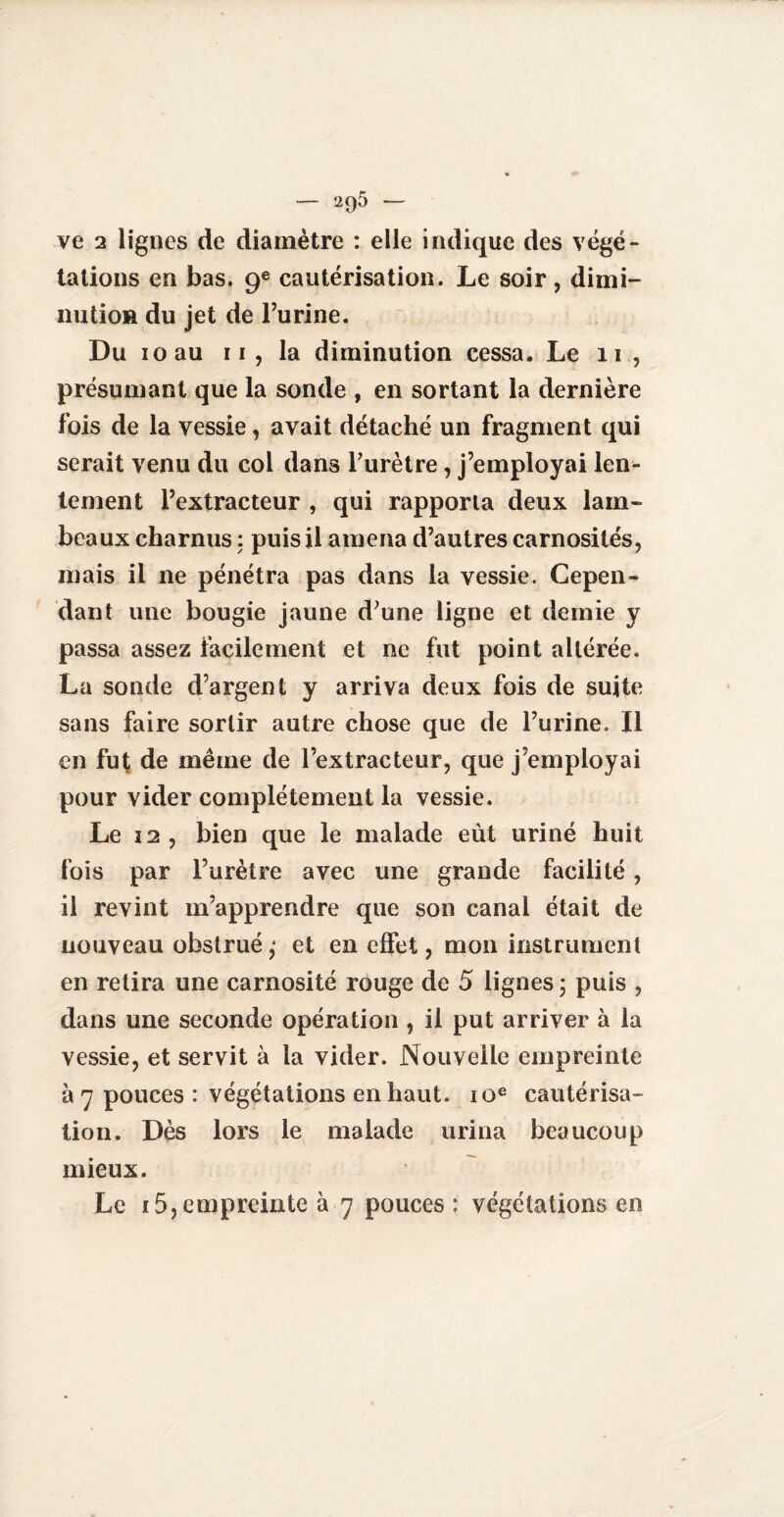 — 295 — ve 2 lignes de diamètre : elle indique des végé¬ tations en bas. 9e cautérisation. Le soir, dimi¬ nution du jet de l’urine. Du 10 au 11, la diminution cessa. Le 11 , présumant que la sonde , en sortant la dernière fois de la vessie, avait détaché un fragment qui serait venu du col dans Furètre, j’employai len¬ tement l’extracteur , qui rapporta deux lam¬ beaux charnus : puis il amena d’autres carnosités, mais il ne pénétra pas dans la vessie. Cepen¬ dant une bougie jaune d’une ligne et demie y passa assez facilement et ne fut point altérée. La sonde d’argent y arriva deux fois de suite sans faire sortir autre chose que de Furine. Il en fut de même de l’extracteur, que j’employai pour vider complètement la vessie. Le 22, bien que le malade eut uriné huit fois par Furètre avec une grande facilité, il revint m’apprendre que son canal était de nouveau obstrué,* et en effet, mon instrument en retira une carnosité rouge de 5 lignes ; puis , dans une seconde opération , il put arriver à la vessie, et servit à la vider. Nouvelle empreinte à 7 pouces : végétations en haut. 10e cautérisa¬ tion. Dès lors le malade urina beaucoup mieux.