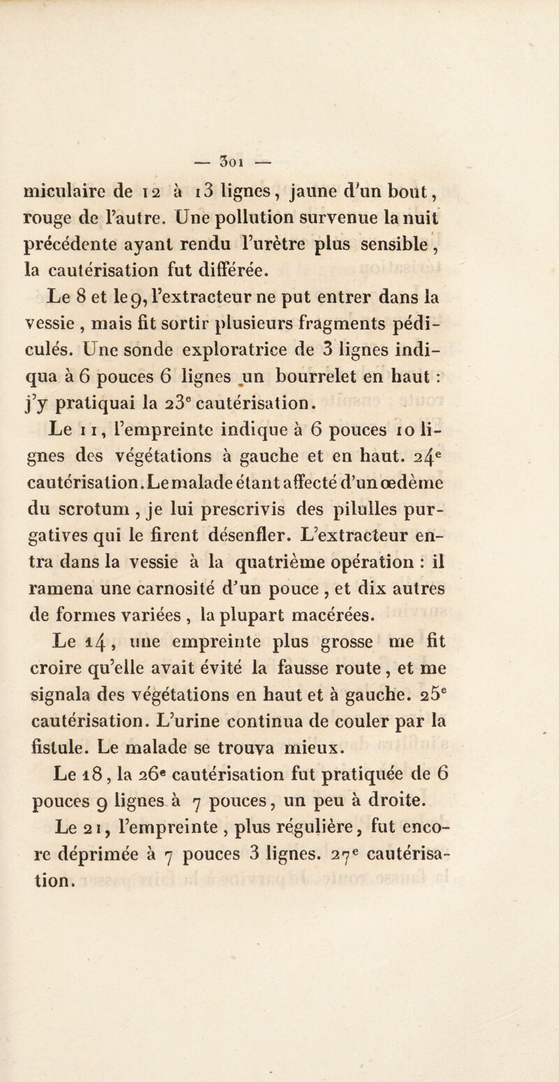 Soi miculàire de 12 à i3 lignes, jaune d'un bout, rouge de l’autre. Une pollution survenue la nuit précédente ayant rendu l’urètre plus sensible, la cautérisation fut différée. Le 8 et le 9, l’extracteur ne put entrer dans la vessie , mais fit sortir plusieurs fragments pédi- culés. Une sonde exploratrice de 3 lignes indi¬ qua à 6 pouces 6 lignes un bourrelet en haut : j’y pratiquai la 23ecautérisation. Le 11, l’empreinte indique à 6 pouces 10 li¬ gnes des végétations à gauche et en haut. 24e cautérisation. Le malade étant affecté d’un œdème du scrotum , je lui prescrivis des pilulles pur¬ gatives qui le firent désenfler. L’extracteur en¬ tra dans la vessie à la quatrième opération : il ramena une carnosité d'un pouce , et dix autres de formes variées , la plupart macérées. Le 14 5 une empreinte plus grosse me fit croire qu’elle avait évité la fausse route, et me signala des végétations en haut et à gauche. 26e cautérisation. L’urine continua de couler par la fistule. Le malade se trouva mieux. Le 18, la 26e cautérisation fut pratiquée de 6 pouces 9 lignes à 7 pouces, un peu à droite. Le 2i, l’empreinte , plus régulière, fut enco¬ re déprimée à 7 pouces 3 lignes. 27e cautérisa¬ tion.