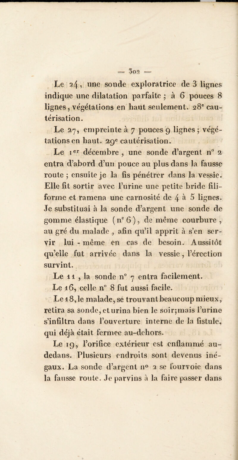 Le 24, une sonde exploratrice de 3 lignes indique une dilatation parfaite ; à 6 pouces 8 lignes, végétations en haut seulement. 28e cau¬ térisation. Le 27, empreinte à 7 pouces 9 lignes ; végé¬ tations en haut. 29e cautérisation. Le ier décembre, une sonde d’argent n° 2 entra d’abord d’un pouce au plus dans la fausse route ; ensuite je la lis pénétrer dans la vessie. Elle fit sortir avec l’urine une petite bride fili¬ forme et ramena une carnosité de 4 à 5 lignes. Je substituai à la sonde d’argent une sonde de gomme élastique ( ne 6 ), de même courbure , au gré du malade , afin qu’il apprit à s’en ser¬ vir lui - même en cas de besoin. Aussitôt qu’elle fut arrivée dans la vessie, l’érection survint. Le il , la sonde n° 7 entra facilement. Le 16, celle n° 8 fut aussi facile. Le 18, le malade, se trouvant beaucoup mieux, retira sa sonde, et urina bien le soir;mais l’urine s’infiltra dans l’ouverture interne de la fistule, qui déjà était fermee au-dehors. Le 19, l’orifice extérieur est enflammé au- dedans. Plusieurs endroits sont devenus iné¬ gaux. La sonde d’argent n° 2 se fourvoie dans la fausse route. Je parvins à la faire passer dans