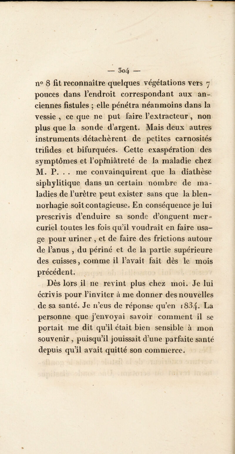 n° 8 fit reconnaître quelques végétations vers 7 pouces dans l’endroit correspondant aux an¬ ciennes fistules ; elle pénétra néanmoins dans la vessie , ce que ne put faire l’extracteur, non plus que la sonde d’argent. Mais deux autres instruments détachèrent de petites carnosilés trîfides et bifurquées. Cette exaspération des symptômes et l’opiniâtreté de la maladie chez M. P. . . me convainquirent que la diathèse siphylitique dans un certain nombre de ma¬ ladies de l’urètre peut exister sans que la blen- norhagie soit contagieuse. En conséquence je lui prescrivis d’enduire sa sonde d’onguent mer¬ curiel toutes les fois qu’il voudrait en faire usa¬ ge pour uriner , et de faire des frictions autour de l’anus , du périné et de la partie supérieure des cuisses, connue il l’avait fait dès le mois précédent. Dès lors il ne revint plus chez moi. Je lui écrivis pour l’inviter à me donner des nouvelles de sa santé. Je n’eus de réponse qu’en 1884. La personne que j’envoyai savoir comment il se portait me dit qu’il était bien sensible à mon souvenir, puisqu’il jouissait d’une parfaite santé depuis qu’il avait quitté son commerce.