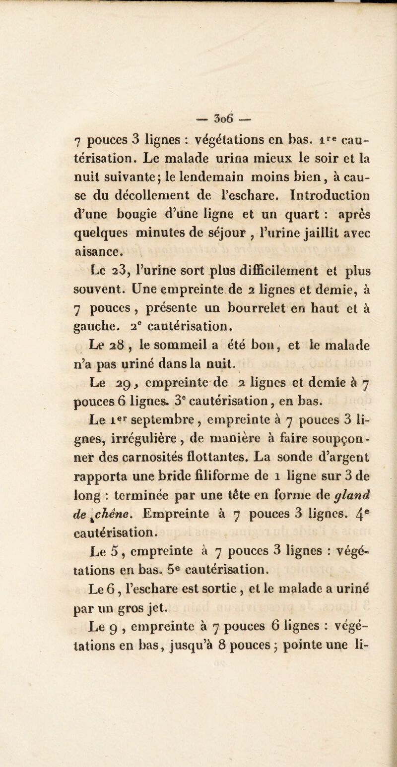 3o 6 — 7 pouces 3 lignes : végétations en bas. ire cau¬ térisation. Le malade urina mieux le soir et la nuit suivante; le lendemain moins bien, à cau¬ se du décollement de l’eschare. Introduction d’une bougie d’une ligne et un quart : après quelques minutes de séjour , l’urine jaillit avec aisance. Le 23, l’urine sort plus difficilement et plus souvent. Une empreinte de 2 lignes et demie, à 7 pouces, présente un bourrelet en haut et à gauche. 2e cautérisation. Le 28 , le sommeil a été bon, et le malade n’a pas uriné dans la nuit. Le 29 y empreinte de 2 lignes et demie à 7 pouces 6 lignes. 3e cautérisation, en bas. Le 1er septembre, empreinte à 7 pouces 3 li¬ gnes, irrégulière, de manière à faire soupçon¬ ner des carnosités flottantes. La sonde d’argent rapporta une bride filiforme de 1 ligne sur 3 de long : terminée par une tête en forme de gland de \chêne. Empreinte à 7 pouces 3 lignes. 4e cautérisation. Le 5, empreinte à 7 pouces 3 lignes : végé¬ tations en bas. 5e cautérisation. Le 6, l’eschare est sortie , et le malade a uriné par un gros jet. Le 9 , empreinte à 7 pouces 6 lignes : végé¬ tations en bas, jusqu’à 8 pouces ; pointe une li-