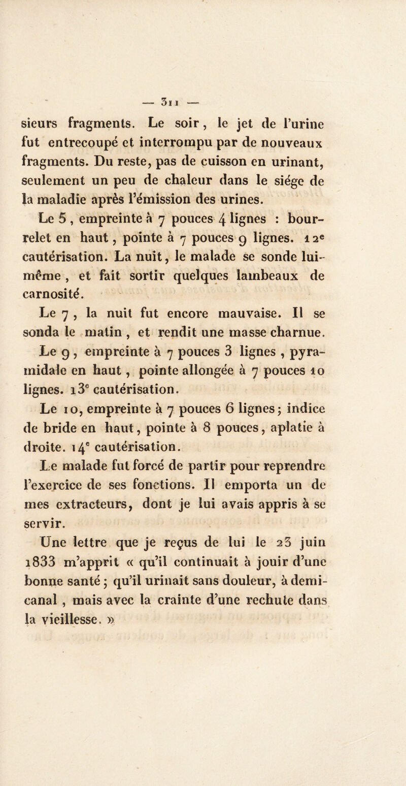 sieurs fragments. Le soir, le jet de l’urine fut entrecoupé et interrompu par de nouveaux fragments. Du reste, pas de cuisson en urinant, seulement un peu de chaleur dans le siège de la maladie après l’émission des urines. Le 5 , empreinte à 7 pouces 4 lignes : bour¬ relet en haut, pointe à 7 pouces 9 lignes. 12e cautérisation. La nuit, le malade se sonde lui- meme , et fait sortir quelques lambeaux de carnosité. Le 7 , la nuit fut encore mauvaise. Il se sonda le matin , et rendit une masse charnue. Le g , empreinte à 7 pouces 3 lignes , pyra¬ midale en haut, pointe allongée à 7 pouces 10 lignes. i3e cautérisation. Le 10, empreinte à 7 pouces 6 lignes; indice de bride en haut, pointe à 8 pouces, aplatie à droite. 14e cautérisation. Le malade fut forcé de partir pour reprendre l’exercice de ses fonctions. Il emporta un de mes extracteurs, dont je lui avais appris à se servir. Une lettre que je reçus de lui le 2 3 juin i833 m’apprit « qu’il continuait à jouir d’une bonne santé ; qu’il urinait sans douleur, à demi- canal , mais avec la crainte d’une rechute dans la vieillesse, »