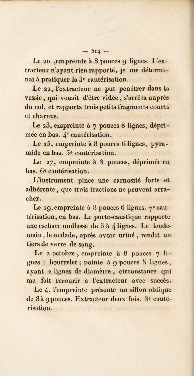 Le 20 ,empreinte à 8 pouces 9 lignes. L’ex¬ tracteur n’ayant rien rapporté, je me détermi¬ nai à pratiquer la 3e cautérisation. Le 22, l’extracteur ne put pénétrer dans la vessie, qui venait d’ètre vidée , s’arrêta auprès du col, et rapporta trois petits fragments courts et charnus. Le 28, empreinte à 7 pouces 8 lignes, dépri¬ mée en bas. 4e cautérisation. Le 25, empreinte à 8 pouces 6 lignes, pyra¬ mide en bas. 5e cautérisation. Le 27, empreinte à 8 pouces, déprimée en bas. 6e cautérisation. L’instrument pince une earnosité forte et adhérente , que trois tractions ne peuvent arra¬ cher. Le 29, empreinte à 8 pouces 6 lignes. 7e cau¬ térisation, en bas. Le porte-caustique rapporte une eschare mollasse de 3 à 4 lignes. Le lende¬ main , le malade, après avoir uriné , rendit un tiers de verre de sang. Le 2 octobre , empreinte à 8 pouces 7 li¬ gnes : bourrelet ; pointe à 9 pouces 5 lignes, ayant 2 lignes de diamètre , circonstance qui me fait recourir à l’extracteur avec succès. Le 4, L’empreinte présente un sillon oblique de 8à9pouces. Extracteur deux fois. 8e cauté¬ risation.