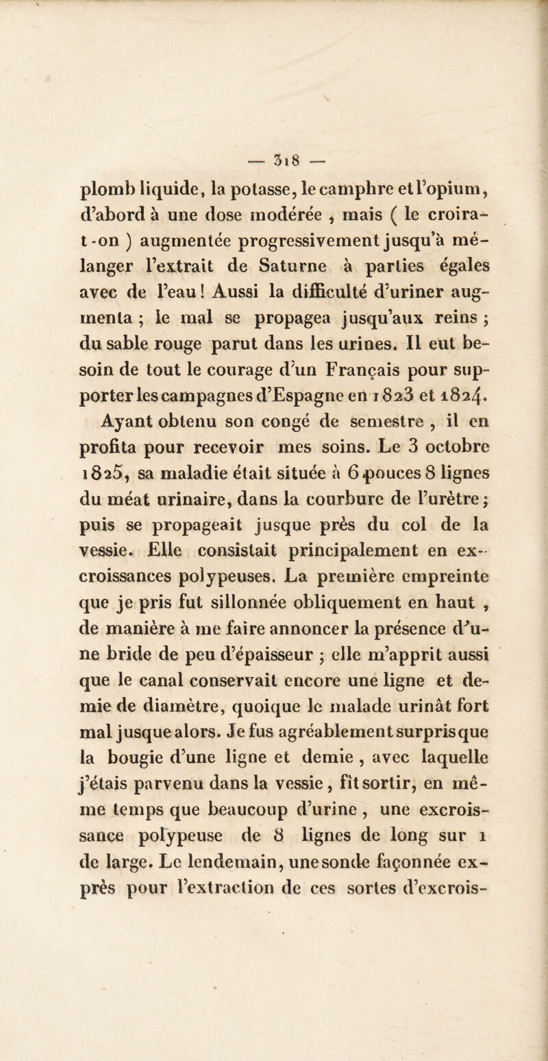 plomb liquide, la potasse, le camphre et l’opium, d’abord à une dose modérée , mais ( le croira- t on ) augmentée progressivement jusqu'à mé¬ langer l’extrait de Saturne à parties égales avec de l’eau ! Aussi la difficulté d’uriner aug¬ menta ; le mal se propagea jusqu’aux reins ; du sable rouge parut dans les urines. Il eut be¬ soin de tout le courage d’un Français pour sup¬ porter les campagnes d’Espagne en 1828 et 1824* Ayant obtenu son congé de semestre , il en profita pour recevoir mes soins. Le 3 octobre 1825, sa maladie était située à 6pouces 8 lignes du méat urinaire, dans la courbure de l’urètre; puis se propageait jusque près du col de la vessie. Elle consistait principalement en ex¬ croissances poiypeuses. La première empreinte que je pris fut sillonnée obliquement en haut , de manière à me faire annoncer la présence d^u- ne bride de peu d’épaisseur ; elle m’apprit aussi que le canal conservait encore une ligne et de¬ mie de diamètre, quoique le malade urinât fort mal jusque alors. Je fus agréablement surpris que la bougie d’une ligne et demie , avec laquelle j’étais parvenu dans la vessie, fît sortir, en mê¬ me temps que beaucoup d’urine , une excrois¬ sance poiypeuse de 8 lignes de long sur 1 de large. Le lendemain, une sonde façonnée ex¬ près pour l’extraction de ces sortes d’excrois-