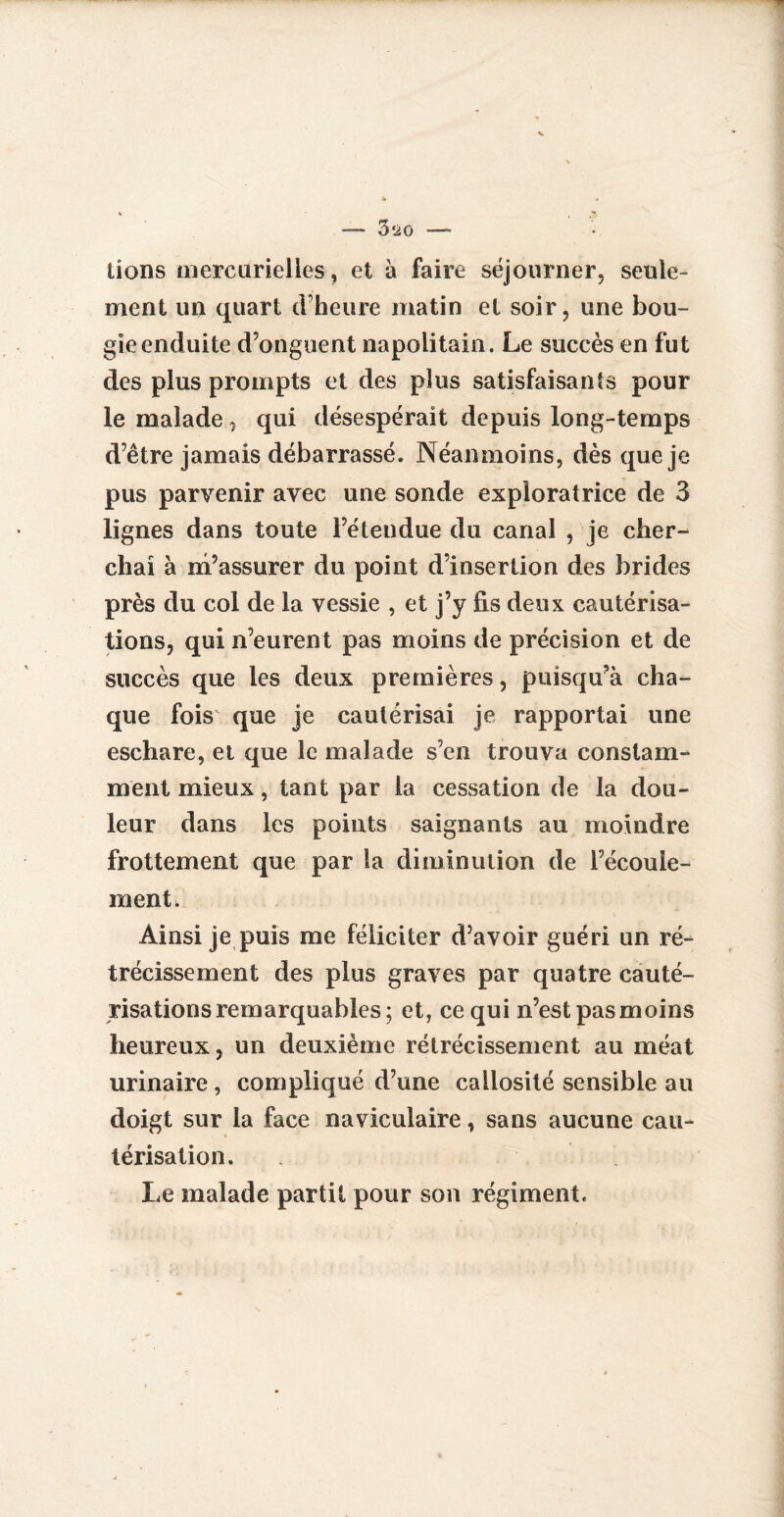 lions mercurielles, et à faire séjourner, seule¬ ment un quart d’heure matin et soir, une bou¬ gie enduite d’onguent napolitain. Le succès en fut des plus prompts et des plus satisfaisants pour le malade, qui désespérait depuis long-temps d’être jamais débarrassé. Néanmoins, dès que je pus parvenir avec une sonde exploratrice de 3 lignes dans toute l’étendue du canal , je cher¬ chai à m’assurer du point d’insertion des brides près du col de la vessie , et j’y fis deux cautérisa¬ tions, qui n’eurent pas moins de précision et de succès que les deux premières, puisquà cha¬ que foisv que je cautérisai je rapportai une eschare, et que le malade s’en trouva constam¬ ment mieux, tant par la cessation de la dou¬ leur dans les points saignants au moindre frottement que par la diminution de l’écoule- ment. Ainsi je puis me féliciter d’avoir guéri un ré¬ trécissement des plus graves par quatre cauté¬ risations remarquables; et, ce qui n’est pasmoins heureux, un deuxième rétrécissement au méat urinaire, compliqué d’une callosité sensible au doigt sur la face naviculaire, sans aucune cau¬ térisation. Le malade partit pour son régiment.