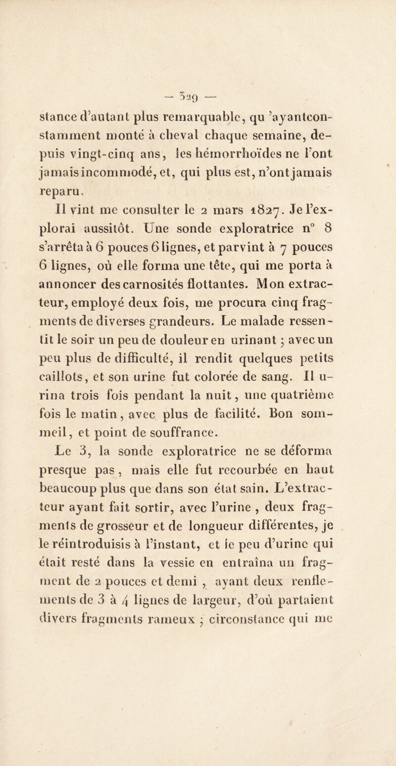 - 529 — stance d’autant plus remarquable, qu ’ayantcon- stamment monté à cheval chaque semaine, de¬ puis vingt-cinq ans, les hémorrhoïdes ne font jamais incommodé, et, qui plus est, n’ont jamais reparu. Il vint me consulter le 2 mars 1827. Je l’ex¬ plorai aussitôt. Une sonde exploratrice n° 8 s’arrêta à 6 pouces 6 lignes, et parvint à 7 pouces 6 lignes, où elle forma une tête, qui me porta à annoncer descarnosités flottantes. Mon extrac¬ teur, employé deux fois, me procura cinq frag¬ ments de diverses grandeurs. Le malade ressen¬ tit le soir un peu de douleur en urinant ; avec un peu plus de difficulté, il rendit quelques petits caillots, et son urine fut colorée de sang. Il u- rina trois fois pendant la nuit, une quatrième, fois le matin, avec plus de facilité. Bon som¬ meil, et point de souffrance. Le 3, la sonde exploratrice ne se déforma presque pas , mais elle fut recourbée en haut beaucoup plus que dans son état sain. L’extrac¬ teur ayant fait sortir, avec l’urine , deux frag¬ ments de grosseur et de longueur différentes, je le réintroduisis à l’instant, et le peu d’urine qui était resté dans la yessie en entraîna un frag¬ ment de 2 pouces et demi , ayant deux renfle¬ ments de 3 à 4 lignes de largeur, d’où partaient divers fragments rameux ; circonstance qui me