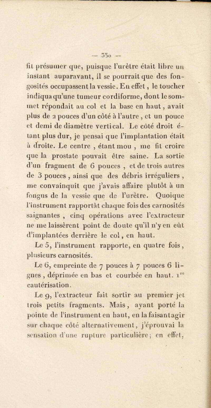 fil présumer que, puisque l’urètre était libre un instant auparavant, il se pourrait que des fon¬ gosités occupassent la vessie. Eu effet, le toucher indiqua qu’une tumeur cordiforme, dont le som¬ met répondait au col et la base en haut, avait plus de 2 pouces d’un côté à l’autre , et un pouce et demi de diamètre vertical. Le côté droit é- tant plus dur, je pensai que l’implantation était à droite. Le centre , étant mou , me fit croire que la prostate pouvait être saine. La sortie d’un fragment de 6 pouces , et de trois autres de 3 pouces , ainsi que des débris irréguliers , me convainquit que j’avais affaire plutôt à un long us de la vessie que de Furètre. Quoique l’instrument rapportât chaque fois des carnosités saignantes , cinq opérations avec l’extracteur ne me laissèrent point de doute qu’il n’y en eût d’implantées derrière le col, en haut. Le 5, l’instrument rapporte, en quatre fois , plusieurs carnosités. Le 6, empreinte de 7 pouces à 7 pouces 6 li¬ gnes , déprimée en bas et courbée en haut. ire cautérisation. Le 9, l’extracteur fait sortir au premier jet trois petits fragments. Mais, ayant porté la pointe de l’instrument en haut, en la faisantagir sur chaque côté alternativement, j’éprouvai la sensation d’une rupture particulière; en effet,