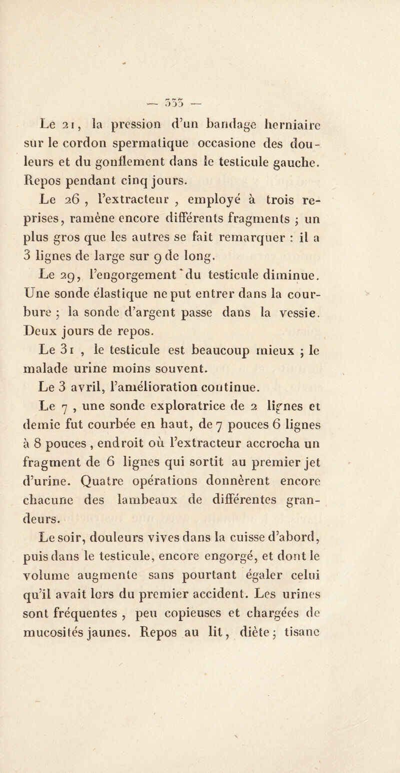 r? *? tr — 0 3D — Le 21, îa pression d’un bandage herniaire sur le cordon spermatique occasione des dou¬ leurs et du gonflement dans le testicule gauche. Repos pendant cinq jours. Le 26 , l’extracteur , employé à trois re¬ prises, ramène encore différents fragments ; un plus gros que les autres se fait remarquer : il a 3 lignes de large sur 9 de long. Le 29, l’engorgement‘du testicule diminue. Une sonde élastique ne put entrer dans la cour¬ bure ; la sonde d’argent passe dans la vessie. Deux jours de repos. Le 3i , le testicule est beaucoup mieux ; le malade urine moins souvent. Le 3 avril, l’amélioration continue. Le 7 , une sonde exploratrice de 2 lignes et demie fut courbée en haut, de 7 pouces 6 lignes à 8 pouces , endroit 011 l’extracteur accrocha un fragment de 6 lignes qui sortit au premier jet d’urine. Quatre opérations donnèrent encore chacune des lambeaux de différentes gran¬ deurs. Le soir, douleurs vives dans la cuisse d’abord, puis dans le testicule, encore engorgé, et dont le volume augmente sans pourtant égaler celui qu’il avait lors du premier accident. Les urines sont fréquentes , peu copieuses et chargées de mucosités jaunes. Repos au lit, diète * tisane