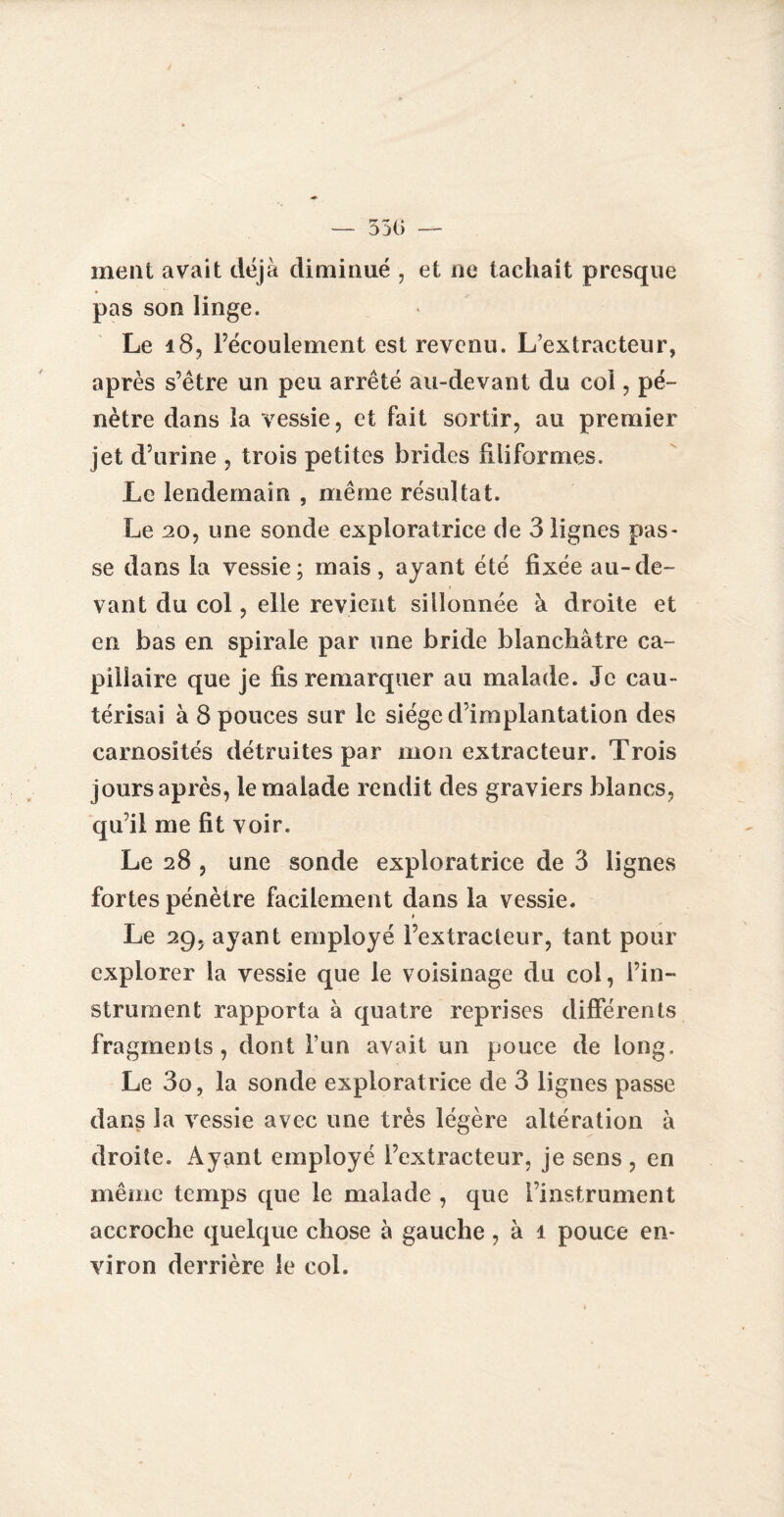 ment avait déjà diminué , et ne tachait presque pas son linge. Le 18, l’écoulement est revenu. L’extracteur, après s’être un peu arrêté au-devant du col, pé¬ nètre dans la vessie, et fait sortir, au premier jet d’urine , trois petites brides filiformes. Le lendemain , même résultat. Le 20, une sonde exploratrice de 3 lignes pas¬ se dans la vessie; mais, ayant été fixée au-de¬ vant du col, elle revient sillonnée à droite et en bas en spirale par une bride blanchâtre ca¬ pillaire que je fis remarquer au malade. Je cau¬ térisai à 8 pouces sur le siège d’implantation des carnosîtés détruites par mon extracteur. Trois jours après, le malade rendit des graviers blancs, qu’il me fit voir. Le 28 , une sonde exploratrice de 3 lignes fortes pénètre facilement dans la vessie. Le 29, ayant employé l’extracteur, tant pour explorer la vessie que le voisinage du col, l’in¬ strument rapporta à quatre reprises différents fragments, dont l’un avait un pouce de long. Le 3o, la sonde exploratrice de 3 lignes passe dans la vessie avec une très légère altération à droite. Ayant employé l’extracteur, je sens , en même temps que le malade , que l’instrument accroche quelque chose à gauche, à 1 pouce en¬ viron derrière le col.