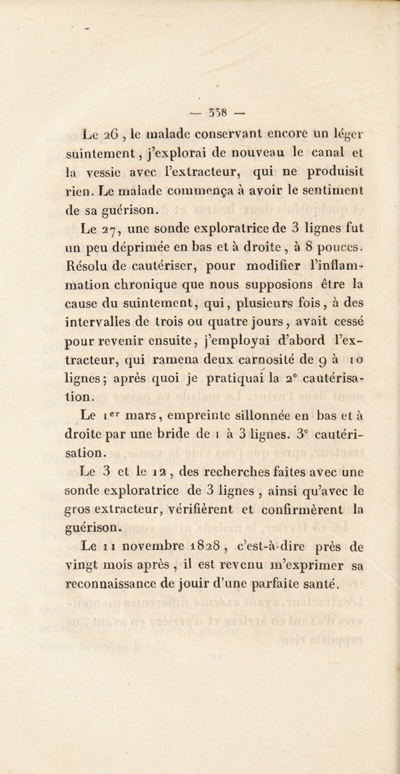 — 358 — Le 26 , le malade conservant encore un léger suintement, j’explorai de nouveau le canal et la vessie avec l’extracteur, qui ne produisit rien. Le malade commença à avoir le sentiment de sa guérison. Le 27, une sonde exploratrice de 3 lignes fut un peu déprimée en bas et à droite, à 8 pouces. Résolu de cautériser, pour modifier l’inflam¬ mation chronique que nous supposions être la cause du suintement, qui, plusieurs fois, à des intervalles de trois ou quatre jours, avait cessé pour revenir ensuite, j’employai d’abord l’ex¬ tracteur, qui ramena deux carnosité de 9 à 10 lignes; après quoi je pratiquai la 2e cautérisa¬ tion. Le ier mars, empreinte sillonnée en bas et à droite par une bride de 1 à 3 lignes. 3e cautéri¬ sation. Le 3 et le 12, des recherches faites avec une sonde exploratrice de 3 lignes , ainsi qu’avec le gros extracteur, vérifièrent et confirmèrent la guérison. Le 11 novembre 1828, c’est-à-dire près de vingt mois après , il est revenu m’exprimer sa reconnaissance de jouir d’une parfaite santé.