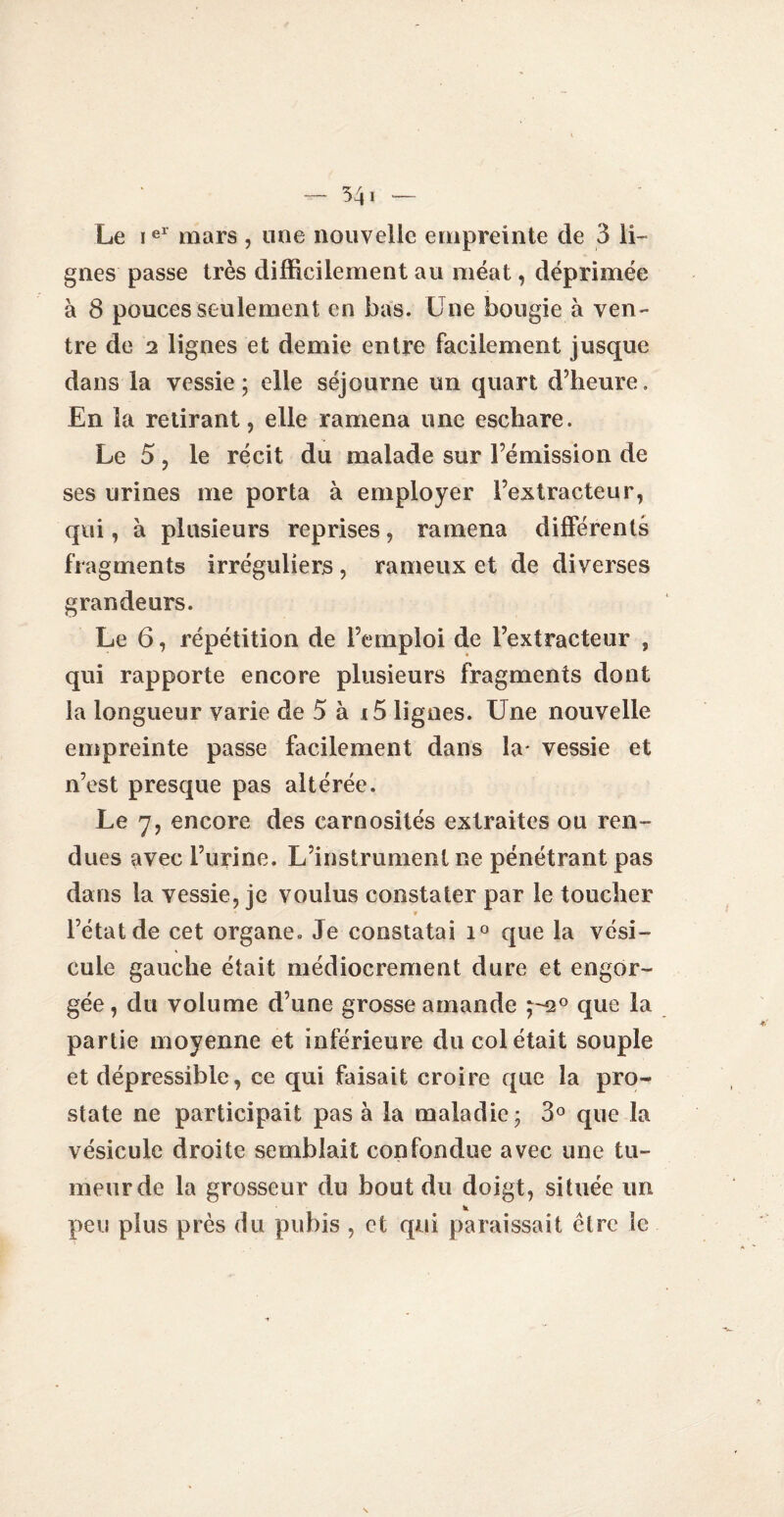 Le iel mars , une nouvelle empreinte de 3 li¬ gnes passe très difficilement au méat, déprimée à 8 pouces seulement en bas. Une bougie à ven¬ tre de 2 lignes et demie entre facilement jusque dans la vessie; elle séjourne un quart d’heure. En la retirant, elle ramena une eschare. Le 5, le récit du malade sur l’émission de ses urines me porta à employer l’extracteur, qui, à plusieurs reprises, ramena différents fragments irréguliers , rameux et de diverses grandeurs. Le 6, répétition de l’emploi de l’extracteur , qui rapporte encore plusieurs fragments dont la longueur varie de 5 à i5 lignes. Une nouvelle empreinte passe facilement dans la* vessie et n’est presque pas altérée. Le y, encore des carnosités extraites ou ren¬ dues avec burine. L’instrument ne pénétrant pas dans la vessie, je voulus constater par le toucher V l’état de cet organe. Je constatai i° que la vési¬ cule gauche était médiocrement dure et engor¬ gée, du volume d’une grosse amande ;-2° que la partie moyenne et inférieure du col était souple et dépressible, ce qui faisait croire que la pro¬ state ne participait pas à la maladie; 3° que la vésicule droite semblait confondue avec une tu¬ meur de la grosseur du bout du doigt, située un peu plus près du pubis , et qui paraissait cire le