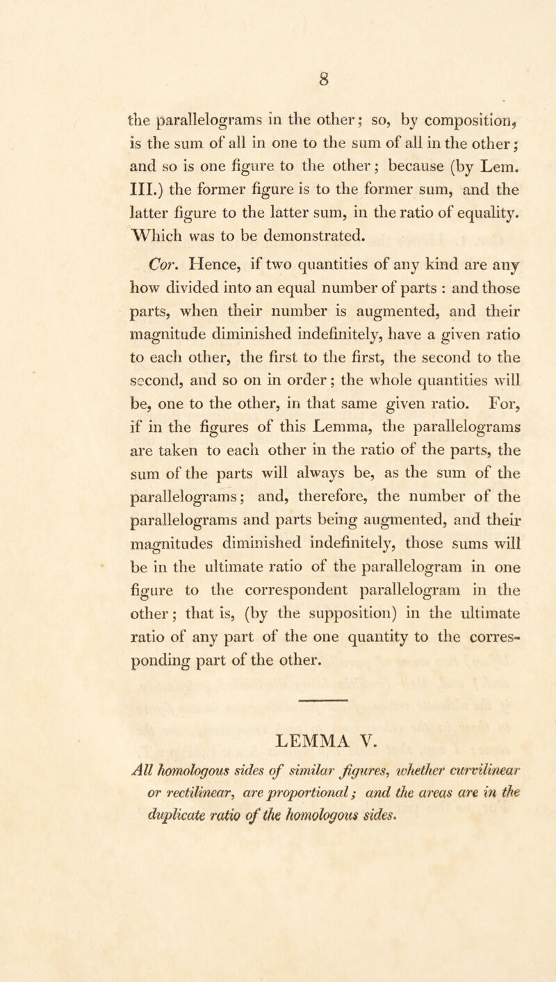 the parallelograms in the other; so, by composition^ is the sum of all in one to the sum of all in the other; and so is one figure to the other; because (by Lem. III.) the former figure is to the former sum, and the latter figure to the latter sum, in the ratio of equality. Which was to be demonstrated. Cor. Hence, if two quantities of any kind are any how divided into an equal number of parts : and those parts, when their number is augmented, and their magnitude diminished indefinitely, have a given ratio to each other, the first to the first, the second to the second, and so on in order; the whole quantities will be, one to the other, in that same given ratio. For, if in the figures of this Lemma, the parallelograms are taken to each other in the ratio of the parts, the sum of the parts will always be, as the sum of the parallelograms; and, therefore, the number of the parallelograms and parts being augmented, and their magnitudes diminished indefinitely, those sums will be in the ultimate ratio of the parallelogram in one figure to the correspondent parallelogram in the other; that is, (by the supposition) in the ultimate ratio of any part of the one quantity to the corres¬ ponding part of the other. LEMMA V. All homologous sides of similar figures^ whether curvilimar or rectilinear^ are 'proportional; and the areas are in the duplicate ratio of the homologous sides.