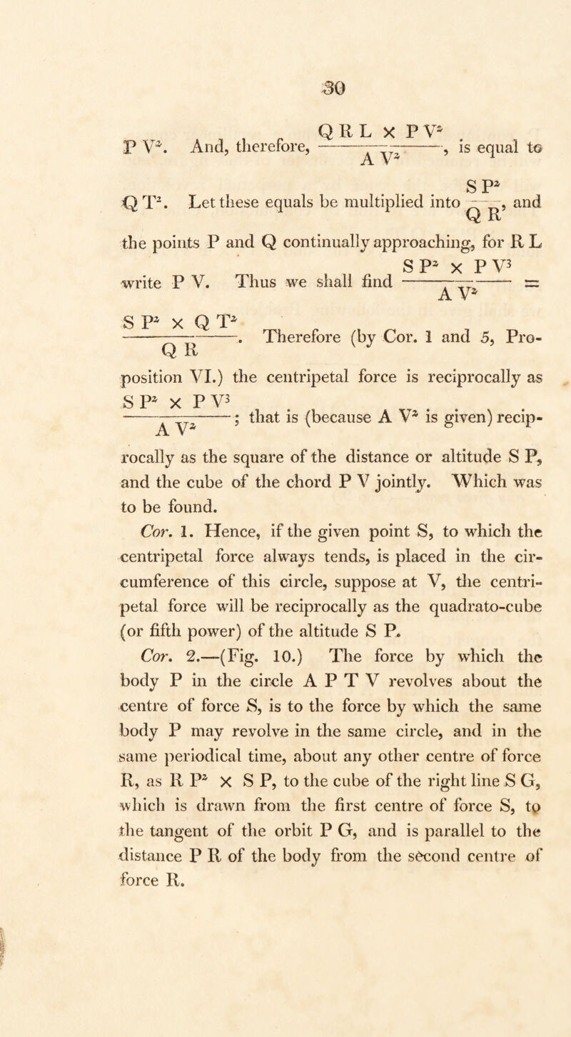 , ^ Q R L X P V' P And, therefore, --, is equal to A V* SP^ Q T. Let these equals be multiplied into  “^ 5 and Q R the points P and Q continually approaching, for RL SP^ X PV3 write P V. Thus we shall find -——- = A S P^ X Q Q R Therefore (by Cor. 1 and 5, Pro¬ position VI.) the centripetal force is reciprocally as SP^ X PV3 -A (because A V* is given) recip¬ rocally as the square of the distance or altitude S P, and the cube of the chord P V jointly. Which was to be found. Cor, 1. Hence, if the given point S, to which the centripetal force always tends, is placed in the cir¬ cumference of this circle, suppose at V, the centri¬ petal force will be reciprocally as the quadrato-cube (or fifth power) of the altitude S P. Cor, 2,—(Fig. 10.) The force by which the body P in the circle A P T V revolves about the centre of force S, is to the force by which the same body P may revolve in the same circle, and in the same periodical time, about any other centre of force R, as R P^ X S P, to the cube of the right line S G, which is drawn from the first centre of force S, to the tangent of the orbit P G, and is parallel to the distance P R of the body from the second centi'e of force R.