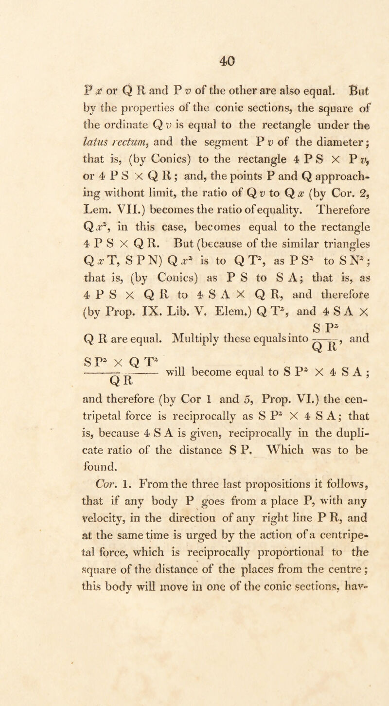 F or Q R and P t; of the other are also equal. But by the properties of the conic sections, the square of the ordinate Q u is equal to the rectangle under the latm rectum, and the segment P of the diameter 5 that is, (by Conics) to the rectangle 4 P S X V v, or 4 P S X Q R; and, the points P and Q approach¬ ing without limit, the ratio of Q to Q .2: (by Cor. 2, Lem. VII.) becomes the ratio of equality. Therefore Q.r^, in this case, becomes equal to the rectangle 4 P S X Q R. But (because of the similar triangles Q a- T, S P N) Q is to Q T^, as P to S | that is, (by Conics) as PS to S A; that is, as 4 P S X Q R to 4 S A X Q R, and therefore (by Prop. IX. Lib. V. Elem.) Q T^, and 4 S A X S P^ Q R are equal. Multiply these equals into i and vt Jlv S P^ X Q QR will become equal to S P^ X 4 S A ; and therefore (by Cor 1 and 5, Prop. VI.) the cen¬ tripetal force is reciprocally as S P^ X 4 S A; that is, because 4 S A is given, reciprocally in the dupli¬ cate ratio of the distance S P. Which was to be found. Cor. 1. From the three last propositions it follows, that if any body P goes from a place P, with any velocity, in the direction of any right line P R, and at the same time is urged by the action of a centripe¬ tal force, which is reciprocally proportional to the square of the distance of the places from the centre; this body will move in one of the conic sections, hav-