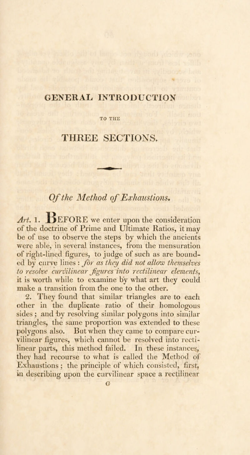 GENERAL, INTRODUCTION TO THE THREE SECTIONS, Of the Method of EMiaustmis. Art, 1. J3eFORE we enter upon the consideration of the doctrine of Prime and Ultimate Ratios, it may be of use to observe the steps by which the ancients were able, in several instances, from the mensuration of right-lined figures, to judge of such as are bound¬ ed by curve lines : for as they did not allo^jo themselves to resolve curvilinear figures 'into rectilinear elements, it is worth while to examine by what art they could make a transition from the one to the other. 2. They found that similar triangles are to each other in the duplicate ratio of their homologous sides ; and by resolving similar polygons into similar triangles, the same proportion was extended to these polygons also. But when they came to compare cur¬ vilinear figures, which cannot be resolved into recti¬ linear parts, this method failed. In these instances, they had recourse to what is called the Method of Exhaustions ; the principle of which consisted, first, in describing upon the curvilinear space a rectilinear G