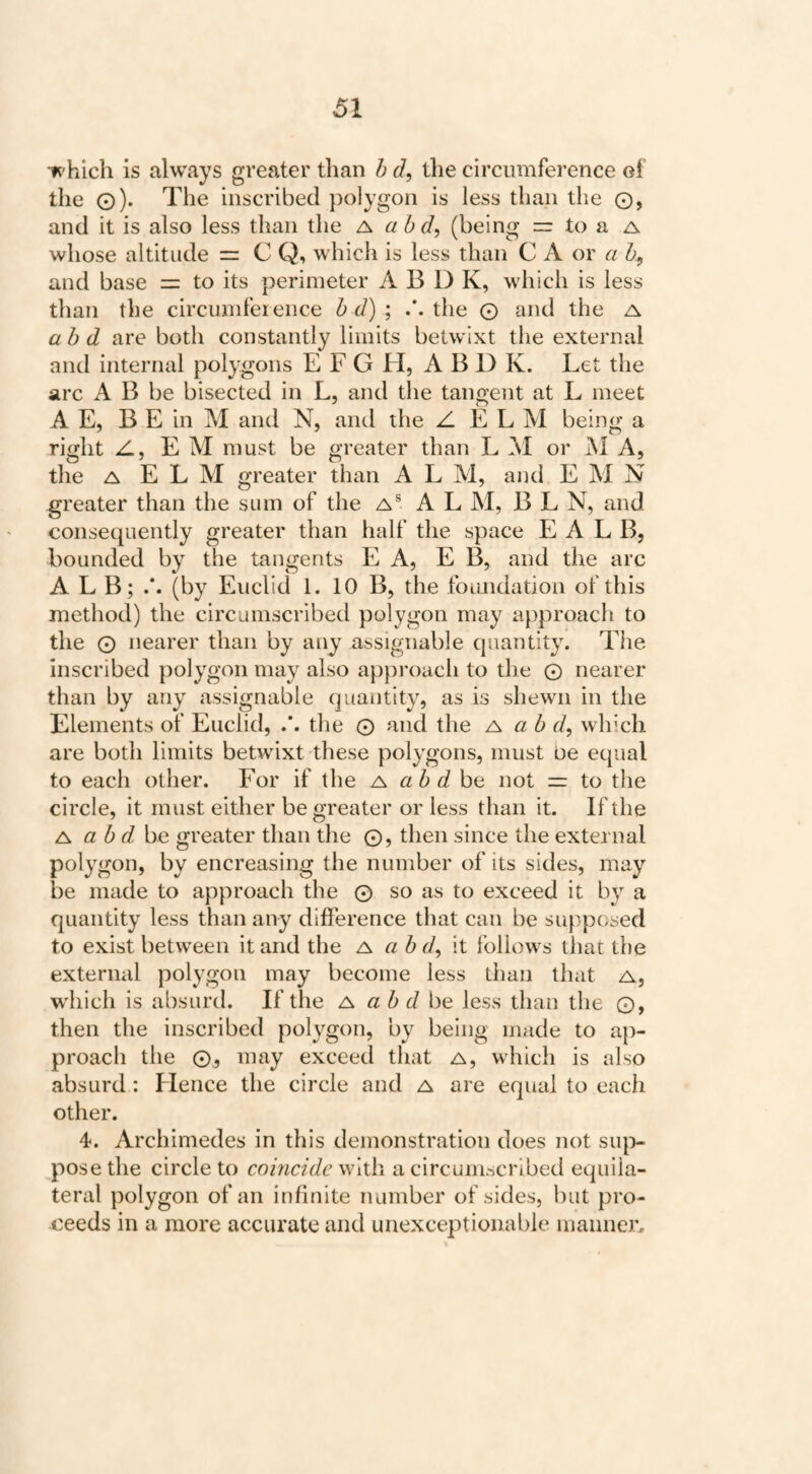 irhich is always greater than h d, the circumference of the o)* The inscribed polygon is less than the ©, and it is also less than the ^ ah d, (being = to a a whose altitude = C Q, which is less than C A or a h, and base = to its perimeter A B D K, which is less than the circumference h d) ; the © and the a ah d are both constantly limits betwixt the external and internal polygons E F G H, A B D K. Let the arc A B be bisected in L, and the tangent at L meet A E, B E in M and N, and the Z E L M being a right Z, EM must be greater than L M or j\l A, the A E L M greater than A L M, and E M N greater than the sum of the a® A L M, BLN, and consequently greater than half the space E A L B, bounded by the tangents E A, E B, and the arc ALB; (by Euclid 1. 10 B, the foimdation of this method) the circumscribed polygon may approach to the © nearer than by any assignable quantity. The inscribed polygon may also apjiroach to the © nearer than by any assignable quantity, as is shewn in the Elements of Euclid, the © and the a ah d^ which are both limits betwixt these polygons, must be equal to each other. For if the a ah dha not =r to the circle, it must either be greater or less than it. If the A ah dhe greater than the ©, then since the external polygon, by encreasing the number of its sides, may be made to approach the © so as to exceed it by a quantity less than any difference that can be supposed to exist between it and the ^ a h d, it follows that the external polygon may become less than that a, w'hich is absLirtl. If the a a h d be less than the ©, then the inscribed polygon, by being made to ap¬ proach the ©j may exceed that a, which is also absurd : Flence the circle and a are equal to each other. 4. Archimedes in this demonstration does not siq> pose the circle to comcide with a circumscribed equila¬ teral polygon of an infinite number of sides, but pro¬ ceeds in a more accurate and unexceptionable manner.