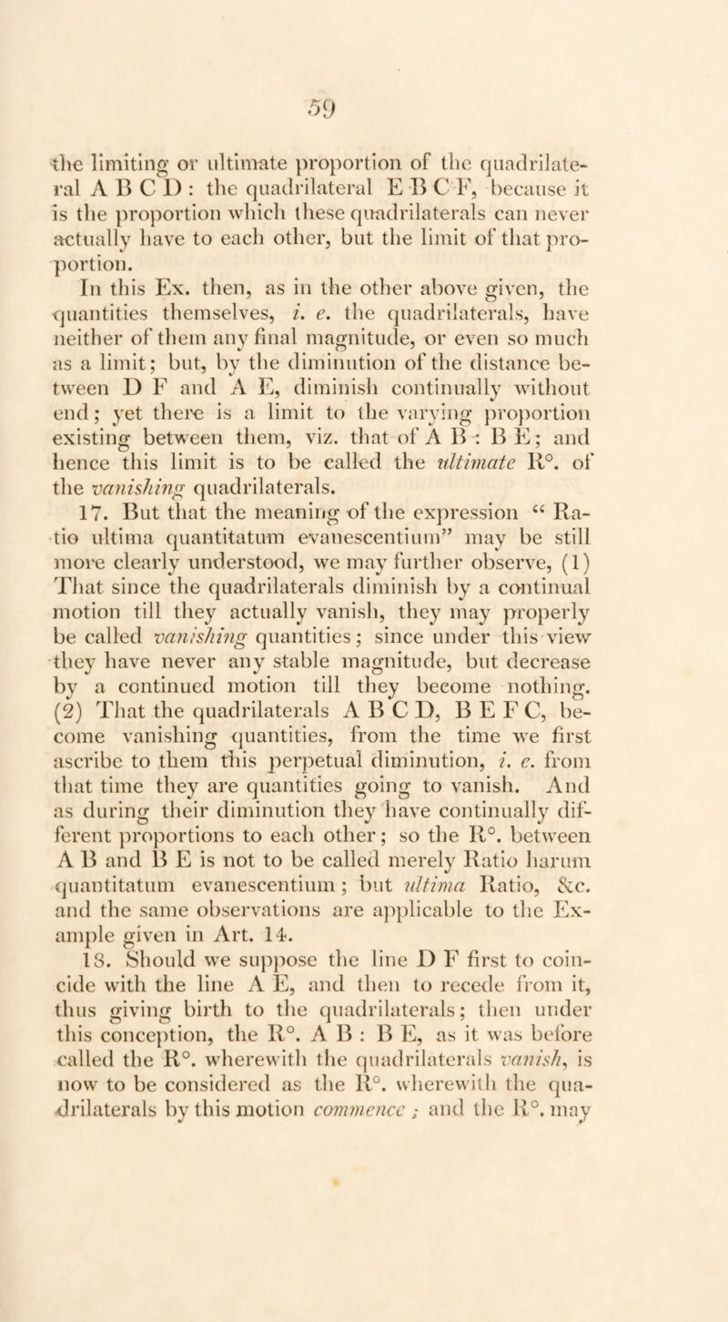 the limiting or ultimate proportion of tlic quaclriJale- ral A B C 1) : the quadrilateral E B C F, because it is the proportion which these quadrilaterals can never j=«:tually have to each other, but the limit of that pro¬ portion. In this Ex. then, as in the other above given, the quantities themselves, i. e. the quadrilaterals, have neither of them any hoal magnitude, or even so much as a limit; but, by the diminution of the distance be¬ tween D F and A E, diminish continually without end; yet there is a limit to the varying proportion existing between them, viz. that of A B : B E; and hence this limit is to be called the ultimate R°. of the vanishing quadrilaterals. 17. But that the meaning of the expression Ra- •tio ultima quantitatum evanescentiuin” may be still more clearly understood, we may further observe, (1) Tliat since the quadrilaterals diminish by a continual motion till they actually vanish, they may properly be called vauishing quantities; since under this view they have never any stable magnitude, but decrease by a continued motion till they become nothing. (2) That the quadrilaterals A B C D, B E F C, be¬ come vanishing quantities, from the time we first ascribe to them this perpetual diminution, {. e. from that time they are quantities going to vanish. And as during their diminution they have continually dif¬ ferent proportions to each other; so the R°. between A B and B E is not to be called merely Ratio harum quantitatum evanescentium; but ultima Ratio, &c. and the same observations are applicable to the Ex¬ ample given in Art. 14. is. Should we suppose the line I) F first to coin¬ cide with the line A E, and then to recede IVom it, thus giving birth to the quadrilaterals; then under this conce})tion, the R°. A B : B E, as it was before called the R°. wherewith the (juadrilaterals vanish^ is now to be considered as the R°. wherewith the qua¬ drilaterals by this motion commence ; and the R°. may