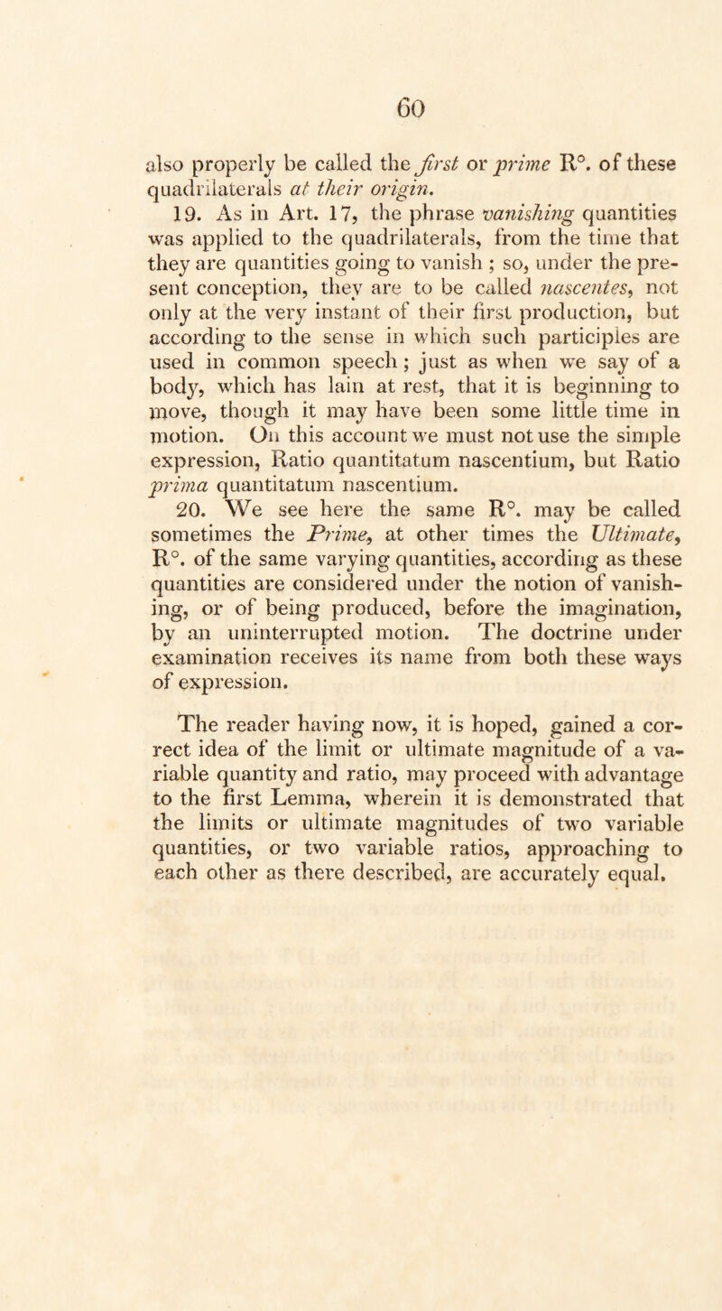 also properly be called the Jlr&t or prime R°. of these quadrilaterals at their origin, 19. As ill Art. 17? the phrase vanishmg quantities was applied to the quadrilaterals, from the time that they are quantities going to vanish ; so, under the pre¬ sent conception, they are to be called nascentes^ not only at the very instant of their first production, but according to the sense in which such participles are used in common speech; just as when we say of a body, which has lain at rest, that it is beginning to move, though it may have been some little time in motion. On this account we must not use the simple expression, Ratio quantitatum nascentium, but Ratio prima quantitatum nascentium. 20. We see here the same R°. may be called sometimes the Prime^ at other times the Ultimate^ R°. of the same varying quantities, according as these quantities are considered under the notion of vanish¬ ing, or of being produced, before the imagination, by an uninterrupted motion. The doctrine under examination receives its name from both these ways of expression. The reader having now, it is hoped, gained a cor¬ rect idea of the limit or ultimate magnitude of a va¬ riable quantity and ratio, may proceed with advantage to the first Lemma, wherein it is demonstrated that the limits or ultimate magnitudes of two variable quantities, or two variable ratios, approaching to each other as there described, are accurately equal.