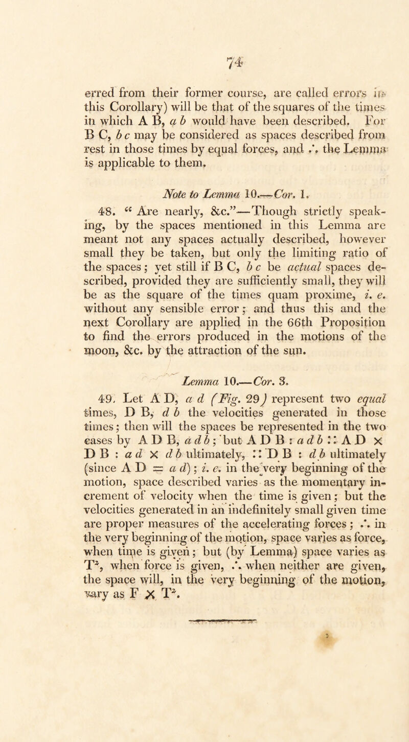 erred from their former course, are called errors ife this Corollary) will be that of the squares of the times in which A B, « 6 would have been described. For B C, 6 c may be considered as spaces described from rest in those times by equal forces, and the Lemma is applicable to them. Note to Lemma 10.—Cor, 1. 48. Are nearly, &c.”—Though strictly speak¬ ing, by the spaces mentioned in this Lemma are meant not any spaces actually described, however small they be taken, but only the limiting ratio of the spaces; yet still if B C, he be actual spaces de¬ scribed, provided they are sufficiently small, they will be as the square of the times quam proxime, i, e. without any sensible error; and thus this and the next Corollary are applied in the 66th Proposition to find the errors produced in the motions of the moon, &c. by fhe attraction of the sun. Lemma 10.—Cor, 3. 49. Let a d (Fig, 29) represent t-wo equal times, D B,' d b the velocities generated in those times; then will the spaces be represented in the two cases by A D B, a d6'but A D B : n 5 II A F) X ad Xdb ultimately, 11 D B : db ultimately (since AD = a d)\ i, e, in the Very beginning of the motion, space described varies as the momentary in¬ crement of velocity when the time is given; but the velocities generated in an indefinitely small given time are proper measures of the accelerating forces; .*. in the very beginning of the motion, space varies as force, when tin;ie is given; but (by Lemma) space varies as T^, when force is given, when neither are given, the space will, in the very beginning of the motion, vary as F T^.