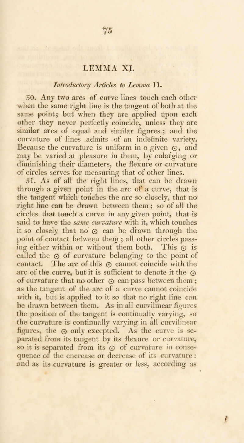 Introductory Articles to Lemma 11. 50. Any two arcs of curve lines touch each other ■when the same ri^ht line is the tangent of both at the same point; but when they are applied upon each other they never perfectly coincide, unless they are similar arcs of equal and similar figures ; and the curvature of lines admits of an indefinite variety. Because the curvature is uniform in a given ©, and may be varied at pleasure in them, by enlarging or diminishing their diameters, the flexure or curvature of circles serves for measuring that of other lines. 51. As of all the right lines, that can be drawn through a given point in the arc of a curve, that is the tangent which touches the arc so closely, that no right line can be drawn between them; so of all the circles that touch a curve in any given point, that is said to have the same curvature with it, which touches it so closely that no © can be drawn through the point of contact between them ; all other circles pass¬ ing either within or without' them both. This © is called the © of curvature belonging to the point of contact. The arc of this © cannot coincide with the arc of the curve, but it is sufficient to denote it the © of curvature that no other © can pass between them ; as the taiment of the arc of a curve cannot coincide O with it, but is applied to it so that no right line can be drawn between them. As in all curvilinear figures o the position of the tangent is continually varying, so the curvature is continually varying in all curvilinear figures, the © only excepted. As the curve is se¬ parated from its tangent by its flexure or curvature^ so it is separated from its © of curvature in conse¬ quence of the encrease or decrease of its curvature: and as its curvature is greater or less, according as