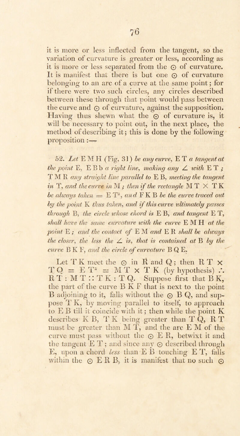 it is more or less inflected from the tangent, so the variation of curvature is greater or less, according as it is more or less separated from the © of curvature. It is manifest that there is but one © of curvature belonging to an arc of a curve at the same point; for if there were two such circles, any circles described between these through that point would pass between the curve and © of curvature, against the supposition. Having thus shewn what the © of curvature is, it will be necessary to point out, in the next place, the method of describing it; this is done by the following proposition 52. Let E M H (Fig, 31) any curve^ E T « tangent at the point E, E B b ci right Ime^ making any Z. with E T ; T M R any straight line parallel to E B, meeting the tangent in T, and the curve in M ; then if the rectangle M T X T K he always taken = E and F K B the curve traced out by the point K thus talien^ and if this curve ultimately passes through B, the circle whose chord is E B, and tangent E T, shall have the same curvature with the curve E M H the point E ; and the contact ^ E M and E R shall be always the closer, the less the Z is, that is contained at B by the curve B K F, and the circle of curvature B Q E. Let 'F K meet the © in II and Q; then R T X T Q = F: “ M T X T K (by hypothesis) .'. R 1 : M T X T K : T Q. Suppose first that B K, the part of the curve B K F that is next to the point B adjoining to it, falls without the © B Q, and sup¬ pose T K, by moving; parallel to itself, to approach to E B till it coincide with it; then while the point K describes K B, T K being greater than T Q, R T must be greater than M T, and the arc E M of the curve must pass without the © E R, betwixt it and the tanai:ent E T : and since anv © described throuah E, upon a chord less than E B touching E T, falls within the © E R B, it is manifest that no such ©