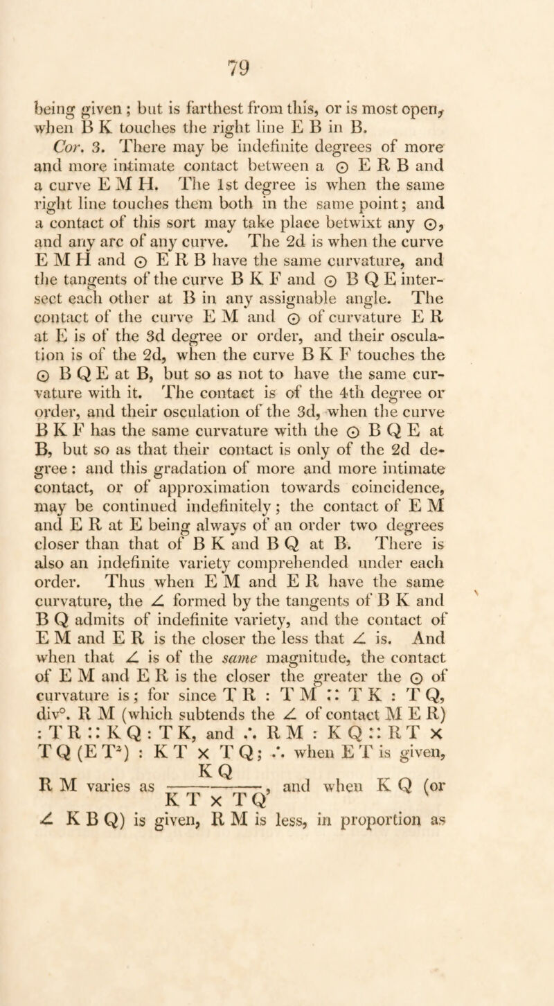 being given ; but is farthest from this, or is most open^ when B K touches tlie right line E B in B, Cor, 3. There may be indefinite degrees of more and more intimate contact between a © E R B and a curve EM H. The 1st degree is when the same right line touches them both in the same point; and a contact of this sort may take place betwixt any ©, and any arc of any curve. The 2d is when the curve E M H and © E R B have the same curvature, and the tangents of the curve B K F and © B Q E inter¬ sect each other at B in any assignable angle. The contact of the curve E M and © of curvature E R at E is of the 3d degree or order, and their oscula¬ tion is of the 2d, when the curve B K F touches the © B Q E at B, but so as not to have the same cur¬ vature with it. The contact is of the 4th degree or order, and their osculation of the 3d, when the curve B K F has the same curvature with the © B Q E at B, but so as that their contact is only of the 2d de¬ gree : and this gradation of more and more intimate contact, or of approximation tow^ards coincidence, may be continued indefinitely; the contact of E M and E R at E being always of an order two degrees closer than that of B K and B Q at B. There is also an indefinite variety comprehended under each order. Thus when E M and E R have the same curvature, the Z. formed by the tangents of B K and B Q admits of indefinite variety, and the contact of E M and E R is the closer the less that Z is. And when that Z is of the same magnitude, the contact of E M and E R is the closer the greater the © of curvature is; for since T R : T M E T K : T Q, div°. R M (which subtends the Z of contact M E R) : T R :: K Q : T K, and R M : K Q :: R T X T Q (E T) : K T x T Q; /. when E T is given, KQ R M vai'ies as-, and when K Q (or K T X T Q’ ^ Z K B Q) is given, R M is less, in proportion as