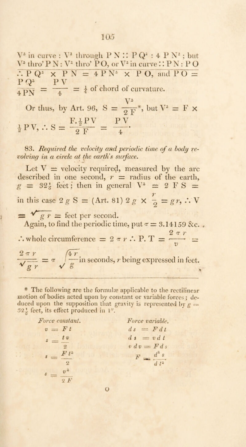 in curve : tiiroiigh P N P Q : 4 P ; but thro’ P N: thro’ P O, or in curve r. P N : P O A P Q1<”P N = 4 P“N ' x^ P O, ^ciT C) = P P V iPN = T“ =r I of’ chord of curvature. Or tlius, by Art. 96, S = —-p but = F X F.iPV PV i p V • ^ -- —-• 2]? — 4 83. Required the velocity and periodic time of a body re- volvhig in a circle at the eartlis surface. Let V =: velocity required, measured by the arc described in one second, r — radius of the earth, g = 32^ feet; then in general V rr: 2 F S = T in this case 2 g S = (Art. 81)2^ X - = ^7*, /. V ~ g ^ ^ pgj. second. Again, to find the periodic time, put ^ — 3.14159 See. 2 cr 7’ whole circumference = 2 t r P. T = '-- rr V 2 r: 7' 7' V g r in seconds, r being expressed in feet. * The following are the fonnulce applicable to the rectilinear motion of bodies acted upon by constant or variable forces; de¬ duced upon the supposition tliat gravity is represented by g = .72-^ feet, its effect produced in \. Force constant. Force variable. V ■— F t (Is ~ F d t , — II 2 11 , FF F ^ 1 2 d F II 2 F O