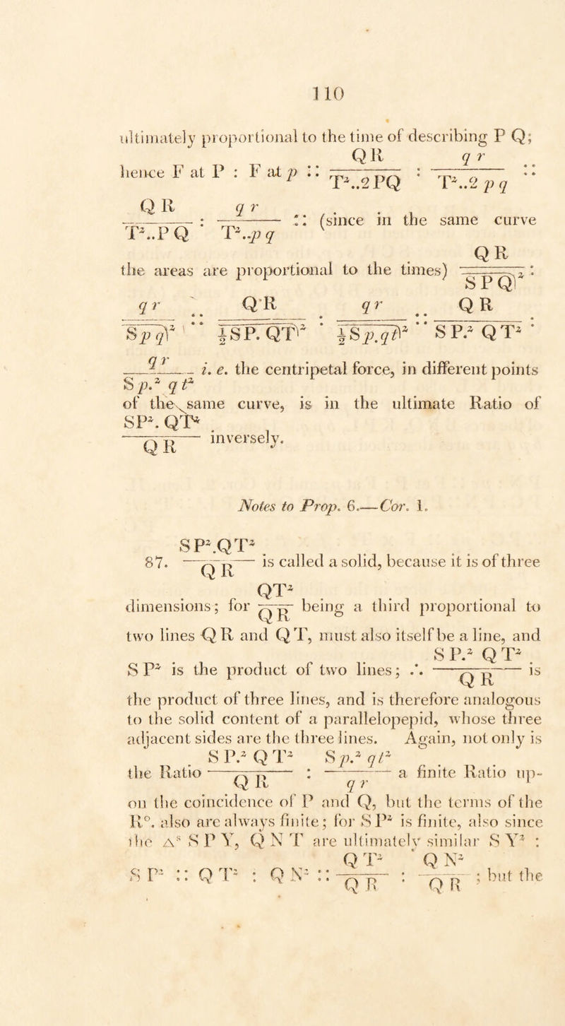 1 10 ultimately proportional to the time of describing P Q; Q11 q r hence F at P : F i\i — Qll q r T^.PQ P..2PQ * I (since in the same curve OR the areas are proportional to the times) . . S QI 2, • q r Q-R q r Q R |SP. ‘ “ SP.^ QT * __i. e. the centripetal force, in different points ^p.\qt^ of the>^same curve, is in the ultimate Ratio of SP^ Q^P ~QTr~ ''-e'-sely. Notes to Prop. 6—Cor. L 87. SP^QT^ 0'R“~ is called a solid, because it is of three QT^ dimensions; for ^|r being a third proportional to two lines Q R and QT, must also itself be a line, and S PP Q . S P^ is the product of two lines; ‘ QR is the product of three lines, and is therefore analogous to the solid content of a parallelopepid, whose three adjacent sides are the three lines. Again, not only is SIVQT^ Sp.^qC the Ratio-pvTi- • —--^ finite Ratio up- Q It q r ^ on the coincidence of P jind Q, but the terms of the R°, also are always finite; Ibi- SP* is finite, also since ifie S P Y, Q N V are iillimatelv similar S : Q ’ Q Q R Q R