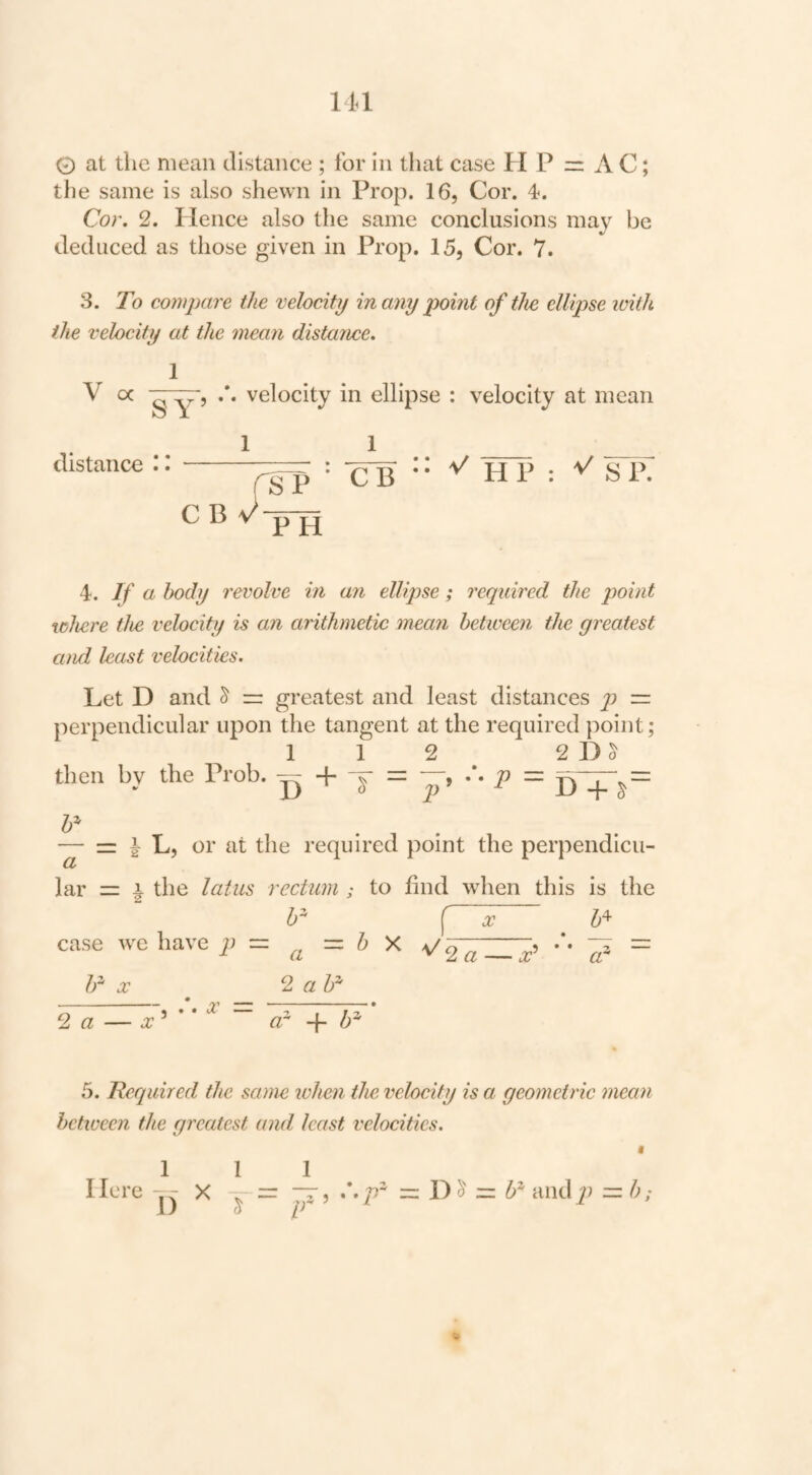 lU 0 at the mean distance ; for in that case H P A C; the same is also shewn in Prop. 16, Cor. 4. Cor. 2. Hence also the same conclusions may be deduced as those given in Prop. 15, Cor. 7. 3. To compare the velocity in any point of the ellipse with the velocity at the mean distance. V oc y'j velocity in ellipse : velocity at mean distance 1 CTB  HP : SP. 4. If a body revolve in an ellipse; required the point where the velocity is an arithmetic mean between the greatest and least velocities. Let D and ^ == greatest and least distances p — perpendicular upon the tangent at the required point; 112 2 1) ^ then by the Prob. — + y = — = L, or at the required point the perpendicu¬ lar = i the latus rectum ; to find when this is the [ 'x b^ case we have = & X It' = Ir X 2 « l)^ 2 a — x^ *' ^ ~ or 5. Required the same when the velocity is a geometric mean between the greatest and least veloeities. I lere 1 I) X 1 —, *.p^ = D ^ and 2'> — ;