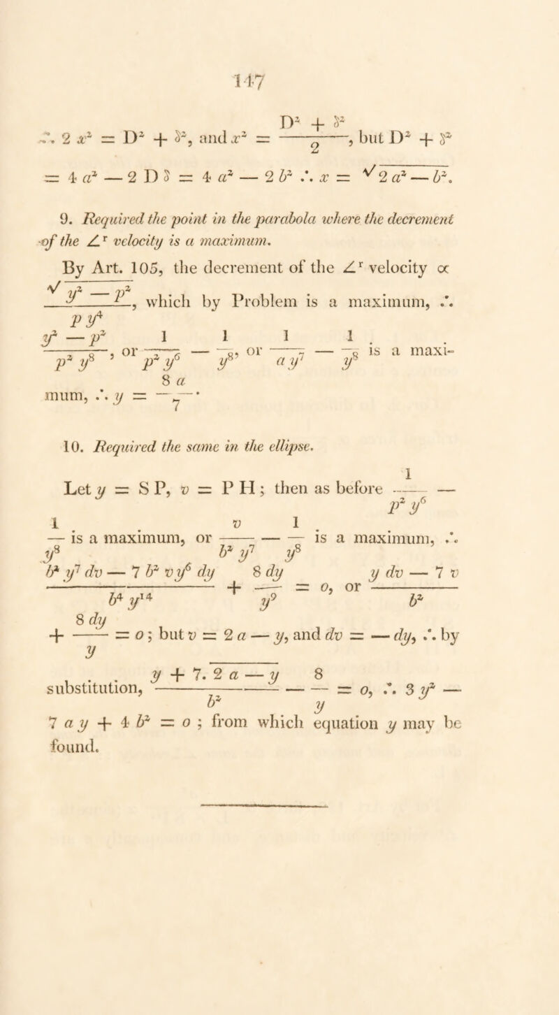 1-17 2 == D* + ^5 and A =r 5 but 1)^ 4- f' 4- a* — 2 D 5 r= 4 — 2 b^ .*. A _ \/ 2 — b\ 9. Required the point in the parabola where the decrement of the velocity is a maximum. By Art. 105, the decrement of the velocity oc v;^ir7 viT f —v pz y'i J which by Problem is a maximum, /. 1 or 1 y 1 1 . -— —o is a maxi- mum, y 8 a ~7~ 10. Required the same in the ellipse. Let y = S P, D z=. P PI; then as before 1 . V is a maximum, or 1 T y // dv — 7 i' oj/* dy 8dy IS a maximum. 8dy IP jf ^ + — 6>, or y dv — 7 t' 4-= o; but V •=. 2 a — 3/, and dv •=. — by y _ J^ + 7. 2flj — y 8 substitution, -—--=r o, A Sy' — _ y _ ^ayP-^h^’=.o'^ from which equation y may be found.