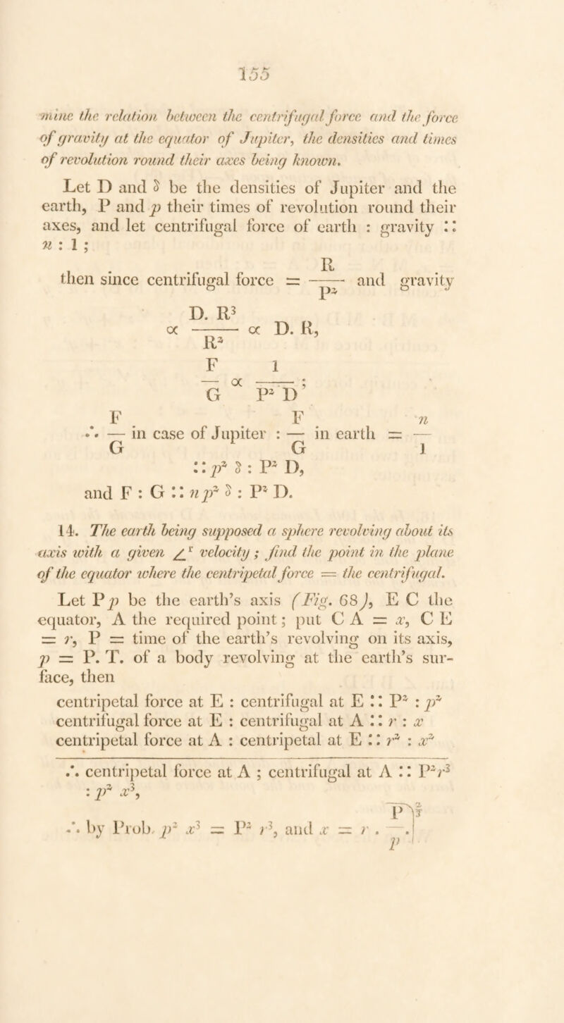 mlm the. relation hetween the cenirifaged force and the force of fjravifg at the equator of Jupiter, the densities and limes of revolution round their axes being knoien. Let D and ^ be tlie densities of Jupiter and the earth, P and p their times of revolution round their axes, and let centrifugal force of earth : gravity I. n : I ; then since centrifugal force D. oc - oc D. R, R^ and gravity F 1 — a •—^ ; G P D — in case of Jupiter : — in earth = — G ^ G J :: : P- D, and F : O \ n p ^ i P^ D. 14. The earth being supposed a sphere revolving about its axis with a given /if velocity ; find the point in the plane of the equator lohere the centripetal force — the centrifugal. Let V be the earth’s axis (Fiy. 68 J, EC the ecpiator, A the required point; put C A = x, C E = P = time of the earth’s revolving on its axis, p = P. T, of a body revolving at the earth’s sur¬ face, then centripetal force at E : centrifugal at E ! I P^ : jy^ centrifugal force at E : centrifugal at A 11 r : .r centripetal force at A : centripetal at E T centrijietal force at A ; centrifugal at A II P^r^ : p x^. T by Prob, p‘ = P^ and .r V r . V