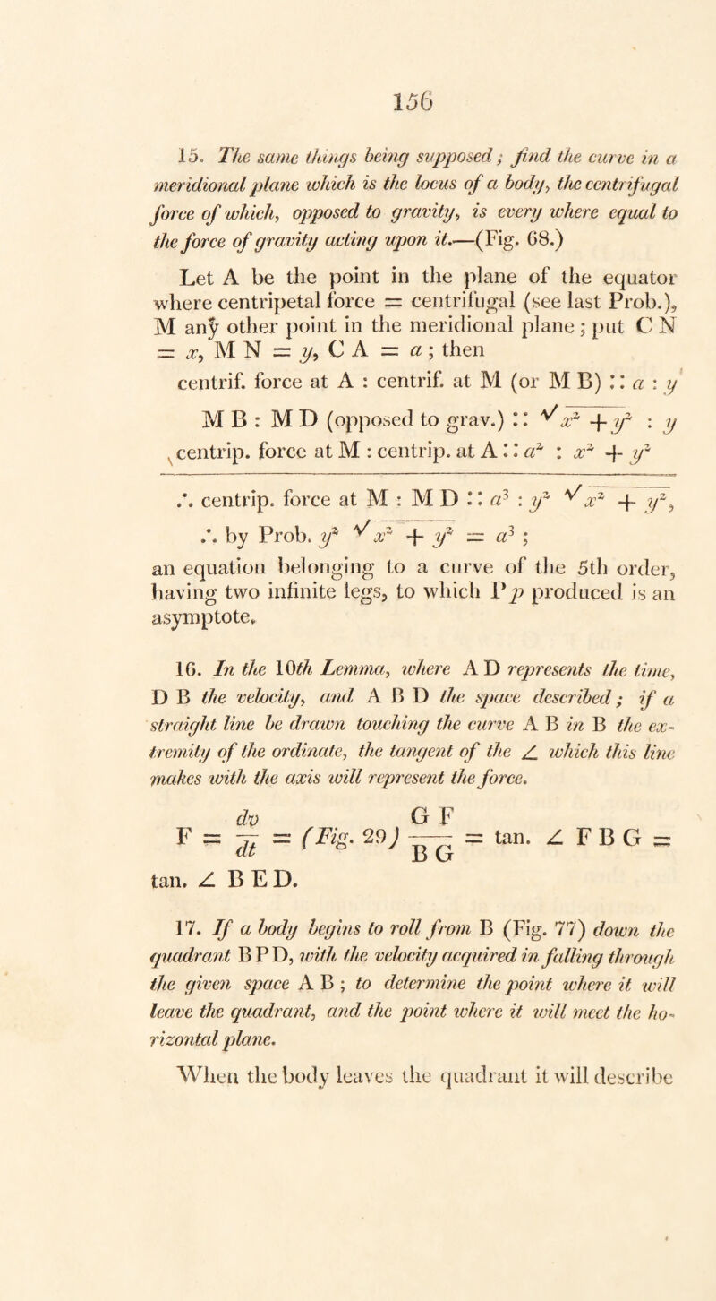 15. The same things being supposed ; Jind the curve in a meridioncd plane which is the locus of a body^ the centrif ugal force of which, opposed to gravity, is every where equal to the force of gravity acting upon it—(Fig. 68.) Let A be the point in the plane of tlie equator where centripetal force = centrifugal (see last Prob.), M any other point in the meridional plane ; put C N = 2/, CA = «; then centrif. force at A : centrif at M (or MB) \ \ a \ y MB: M D (opposed to grav.) :: ■\-if \ y , centrip. force at M : centrip. at + if centrip. force at M : M D L <7^ : 2/^ ^x^ + by Prob. y^ x' + — a} ; an equation belonging to a curve of the 5th order, having two infinite legs, to which V j) produced is an asymptote, 16. In the \Qth Lemma, where A D represents the time, D B the velocity, and A B D the space described; if a straight line he drawn touching the curve A B in B the ex¬ tremity of the ordinate, the tangent of the Z_ ivhich this line makes with the axis will represent the force. d.v G F ^ ~ di ~ = tan. Z, F B G = tan. Z B E D. 17. If a body begins to roll from B (Fig. 77) down the quadrant B P D, with the velocity acquired in falling through ike given space A B ; determine the point where it will leave the quadrant, and the point where it will meet the ho¬ rizontal plane. When the body leaves the quadrant it will describe